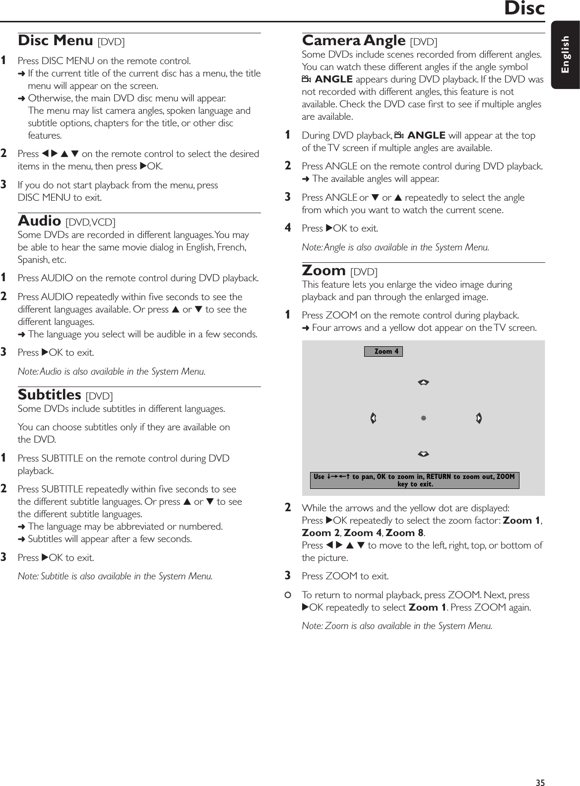 Disc Menu [DVD]1Press DISC MENU on the remote control.➜If the current title of the current disc has a menu, the titlemenu will appear on the screen.➜Otherwise, the main DVD disc menu will appear.The menu may list camera angles, spoken language andsubtitle options, chapters for the title, or other discfeatures.2Press 1 2 3 4 on the remote control to select the desireditems in the menu, then press 2OK.3If you do not start playback from the menu, pressDISC MENU to exit.Audio [DVD,VCD]Some DVDs are recorded in different languages.You maybe able to hear the same movie dialog in English, French,Spanish, etc.1Press AUDIO on the remote control during DVD playback.2Press AUDIO repeatedly within ﬁve seconds to see thedifferent languages available. Or press 3or 4to see thedifferent languages.➜The language you select will be audible in a few seconds.3Press 2OK to exit.Note: Audio is also available in the System Menu.Subtitles [DVD]Some DVDs include subtitles in different languages.You can choose subtitles only if they are available onthe DVD.1Press SUBTITLE on the remote control during DVDplayback.2Press SUBTITLE repeatedly within ﬁve seconds to see the different subtitle languages. Or press 3or 4to see the different subtitle languages.➜The language may be abbreviated or numbered.➜Subtitles will appear after a few seconds.3Press 2OK to exit.Note: Subtitle is also available in the System Menu.Camera Angle [DVD]Some DVDs include scenes recorded from different angles.You can watch these different angles if the angle symbolFANGLE appears during DVD playback. If the DVD wasnot recorded with different angles, this feature is notavailable. Check the DVD case ﬁrst to see if multiple anglesare available.1During DVD playback, FANGLE will appear at the topof the TV screen if multiple angles are available.2Press ANGLE on the remote control during DVD playback.➜The available angles will appear.3Press ANGLE or 4or 3repeatedly to select the anglefrom which you want to watch the current scene.4Press 2OK to exit.Note: Angle is also available in the System Menu.Zoom [DVD]This feature lets you enlarge the video image duringplayback and pan through the enlarged image.1Press ZOOM on the remote control during playback.➜Four arrows and a yellow dot appear on the TV screen.2While the arrows and the yellow dot are displayed:Press 2OK repeatedly to select the zoom factor: Zoom 1,Zoom 2,Zoom 4,Zoom 8.Press 1234to move to the left, right, top, or bottom ofthe picture.3Press ZOOM to exit.00To return to normal playback, press ZOOM. Next, press2OK repeatedly to select Zoom 1. Press ZOOM again.Note: Zoom is also available in the System Menu.Disc35EnglishZoom 4Use ≠=+± to pan, OK to zoom in, RETURN to zoom out, ZOOM key to exit.
