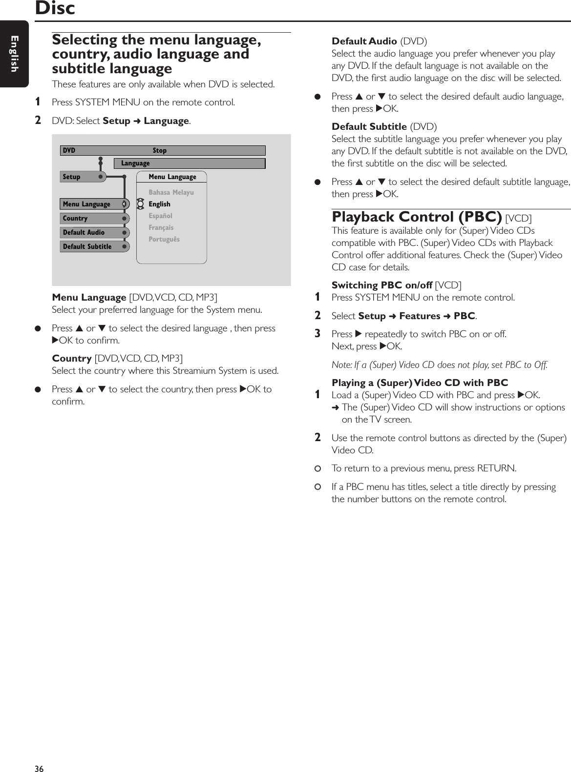 Selecting the menu language,country, audio language andsubtitle languageThese features are only available when DVD is selected.1Press SYSTEM MENU on the remote control.2DVD: Select Setup ➜Language.Menu Language [DVD,VCD, CD, MP3]Select your preferred language for the System menu.●Press 3or 4to select the desired language , then press2OK to conﬁrm.Country [DVD,VCD, CD, MP3]Select the country where this Streamium System is used.●Press 3or 4to select the country, then press 2OK toconﬁrm.Default Audio (DVD)Select the audio language you prefer whenever you playany DVD. If the default language is not available on theDVD, the ﬁrst audio language on the disc will be selected.●Press 3or 4to select the desired default audio language,then press 2OK.Default Subtitle (DVD)Select the subtitle language you prefer whenever you playany DVD. If the default subtitle is not available on the DVD,the ﬁrst subtitle on the disc will be selected.●Press 3or 4to select the desired default subtitle language,then press 2OK.Playback Control (PBC) [VCD]This feature is available only for (Super) Video CDscompatible with PBC. (Super) Video CDs with PlaybackControl offer additional features. Check the (Super) VideoCD case for details.Switching PBC on/off [VCD]1Press SYSTEM MENU on the remote control.2Select Setup ➜Features ➜PBC.3Press 2repeatedly to switch PBC on or off.Next, press 2OK.Note: If a (Super) Video CD does not play, set PBC to Off.Playing a (Super) Video CD with PBC1Load a (Super) Video CD with PBC and press 2OK.➜The (Super) Video CD will show instructions or optionson the TV screen.2Use the remote control buttons as directed by the (Super)Video CD.00To return to a previous menu, press RETURN.00If a PBC menu has titles, select a title directly by pressingthe number buttons on the remote control.Disc36EnglishUse ± or ≠ to select other options, = to enter the optionNTSCLanguage View ProgramDVD StopCountryMenu LanguageDefault AudioBahasa MelayuEnglishEspañolFrançaisPortuguêsMenu LanguageSetupDefault Subtitle