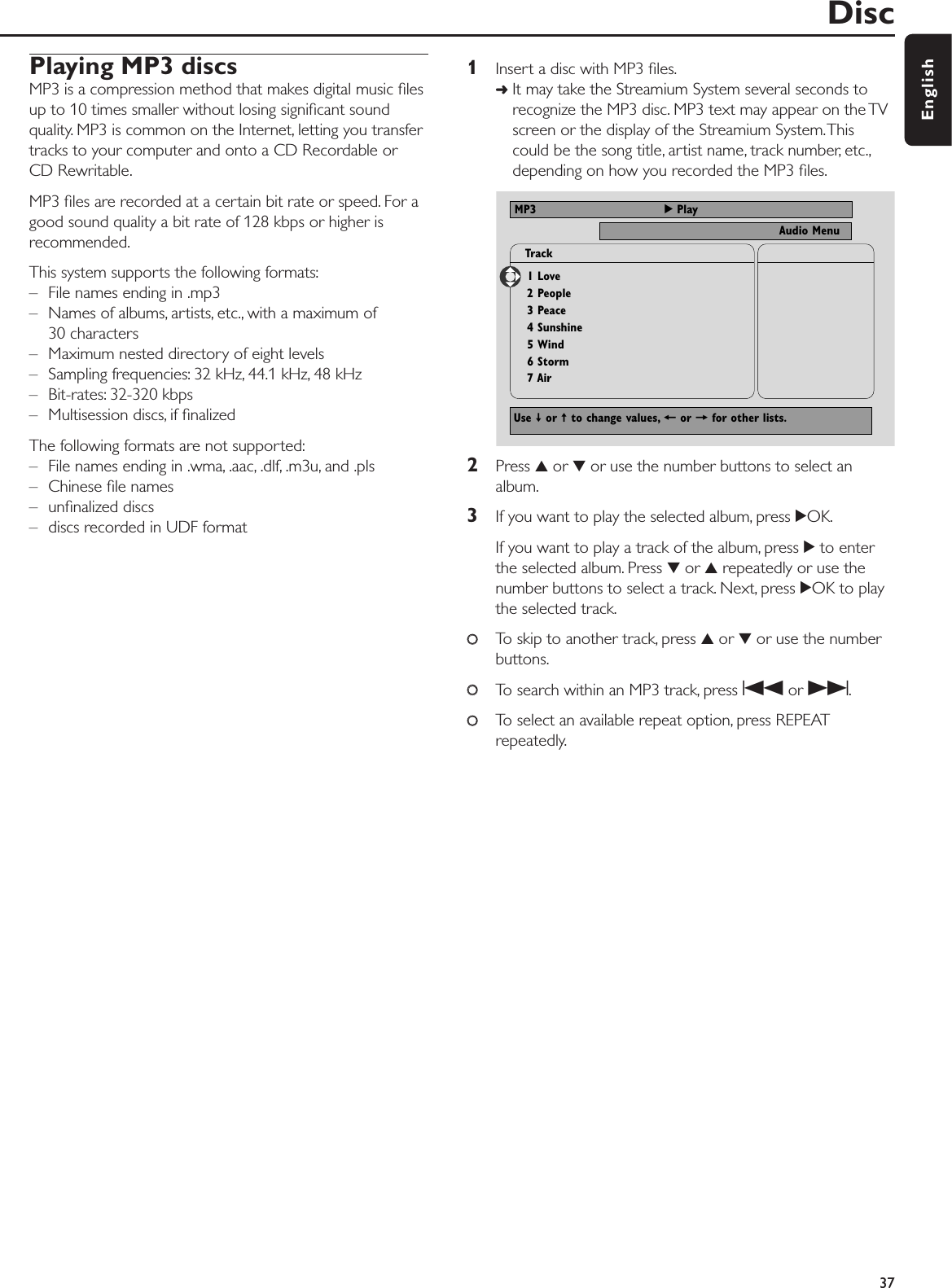 Playing MP3 discsMP3 is a compression method that makes digital music ﬁlesup to 10 times smaller without losing signiﬁcant soundquality. MP3 is common on the Internet, letting you transfertracks to your computer and onto a CD Recordable orCD Rewritable.MP3 ﬁles are recorded at a certain bit rate or speed. For agood sound quality a bit rate of 128 kbps or higher isrecommended.This system supports the following formats:– File names ending in .mp3– Names of albums, artists, etc., with a maximum of30 characters– Maximum nested directory of eight levels– Sampling frequencies: 32 kHz, 44.1 kHz, 48 kHz– Bit-rates: 32-320 kbps– Multisession discs, if ﬁnalizedThe following formats are not supported:– File names ending in .wma, .aac, .dlf, .m3u, and .pls– Chinese ﬁle names– unﬁnalized discs– discs recorded in UDF format 1Insert a disc with MP3 ﬁles.➜It may take the Streamium System several seconds torecognize the MP3 disc. MP3 text may appear on the TVscreen or the display of the Streamium System.Thiscould be the song title, artist name, track number, etc.,depending on how you recorded the MP3 ﬁles.2Press 3or 4or use the number buttons to select analbum.3If you want to play the selected album, press 2OK.If you want to play a track of the album, press 2to enterthe selected album. Press 4or 3repeatedly or use thenumber buttons to select a track. Next, press 2OK to playthe selected track.00To skip to another track, press 3or 4or use the numberbuttons.00To search within an MP3 track, press Sor T.00To select an available repeat option, press REPEATrepeatedly.Disc37EnglishNTSCAudio MenuMP3 2 Play1 Love2 People3 Peace4 Sunshine5 Wind6 Storm7 AirTrackUse ≠ or ± to change values, + or = for other lists.