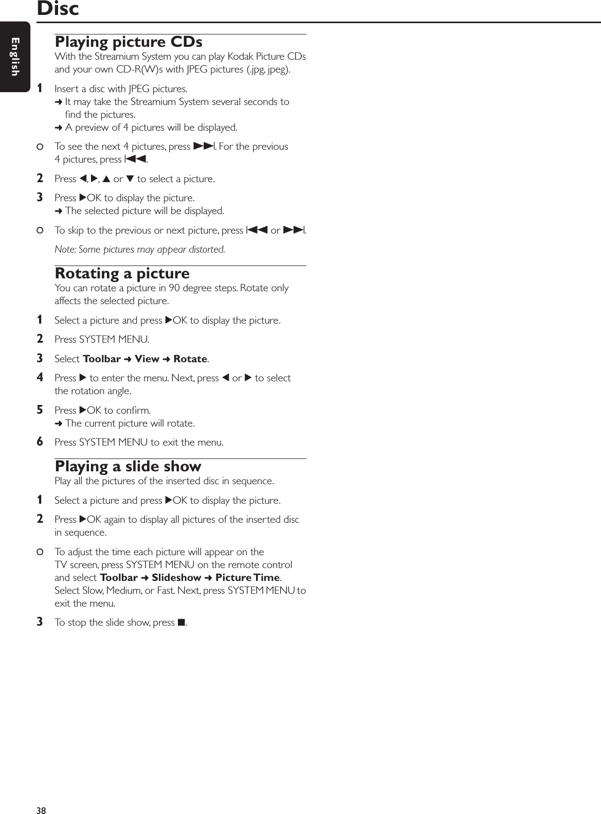 Playing picture CDsWith the Streamium System you can play Kodak Picture CDsand your own CD-R(W)s with JPEG pictures (.jpg, jpeg).1Insert a disc with JPEG pictures.➜It may take the Streamium System several seconds toﬁnd the pictures.➜A preview of 4 pictures will be displayed.00To see the next 4 pictures, press T. For the previous4 pictures, press S.2Press 1,2,3or 4to select a picture.3Press 2OK to display the picture.➜The selected picture will be displayed.00To skip to the previous or next picture, press Sor T.Note: Some pictures may appear distorted.Rotating a pictureYou can rotate a picture in 90 degree steps. Rotate onlyaffects the selected picture.1Select a picture and press 2OK to display the picture.2Press SYSTEM MENU.3Select Toolbar ➜View ➜Rotate.4Press 2to enter the menu. Next, press 1or 2to selectthe rotation angle.5Press 2OK to conﬁrm.➜The current picture will rotate.6Press SYSTEM MENU to exit the menu.Playing a slide showPlay all the pictures of the inserted disc in sequence.1Select a picture and press 2OK to display the picture.2Press 2OK again to display all pictures of the inserted discin sequence.00To adjust the time each picture will appear on theTV screen, press SYSTEM MENU on the remote controland select Toolbar ➜Slideshow ➜Picture Time.Select Slow, Medium, or Fast. Next, press SYSTEM MENU toexit the menu.3To stop the slide show, press 9.Disc38English
