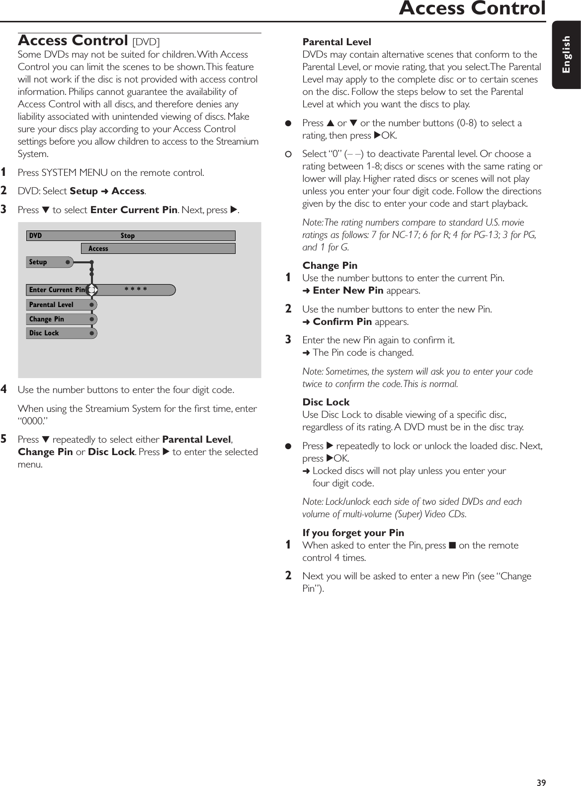 Access Control [DVD]Some DVDs may not be suited for children.With AccessControl you can limit the scenes to be shown.This featurewill not work if the disc is not provided with access controlinformation. Philips cannot guarantee the availability ofAccess Control with all discs, and therefore denies anyliability associated with unintended viewing of discs. Makesure your discs play according to your Access Controlsettings before you allow children to access to the StreamiumSystem.1Press SYSTEM MENU on the remote control.2DVD: Select Setup ➜Access.3Press 4to select Enter Current Pin. Next, press 2.4Use the number buttons to enter the four digit code.When using the Streamium System for the ﬁrst time, enter“0000.”5Press 4repeatedly to select either Parental Level,Change Pin or Disc Lock. Press 2to enter the selectedmenu.Parental LevelDVDs may contain alternative scenes that conform to theParental Level, or movie rating, that you select.The ParentalLevel may apply to the complete disc or to certain sceneson the disc. Follow the steps below to set the ParentalLevel at which you want the discs to play.●Press 3or 4or the number buttons (0-8) to select arating, then press 2OK.00Select “0” (– –) to deactivate Parental level. Or choose arating between 1-8; discs or scenes with the same rating orlower will play. Higher rated discs or scenes will not playunless you enter your four digit code. Follow the directionsgiven by the disc to enter your code and start playback.Note:The rating numbers compare to standard U.S. movieratings as follows: 7 for NC-17; 6 for R; 4 for PG-13; 3 for PG,and 1 for G.Change Pin1Use the number buttons to enter the current Pin.➜Enter New Pin appears.2Use the number buttons to enter the new Pin.➜Conﬁrm Pin appears.3Enter the new Pin again to conﬁrm it.➜The Pin code is changed.Note: Sometimes, the system will ask you to enter your codetwice to conﬁrm the code.This is normal.Disc LockUse Disc Lock to disable viewing of a speciﬁc disc,regardless of its rating. A DVD must be in the disc tray.●Press 2repeatedly to lock or unlock the loaded disc. Next,press 2OK.➜Locked discs will not play unless you enter your four digit code.Note: Lock/unlock each side of two sided DVDs and eachvolume of multi-volume (Super) Video CDs.If you forget your Pin1When asked to enter the Pin, press 9on the remotecontrol 4 times.2Next you will be asked to enter a new Pin (see “ChangePin”).Access Control39EnglishUse ± or ≠ to select other options, = to enter the optionSetupAccessDVD StopParental LevelEnter Current Pin * * * *Change PinDisc Lock