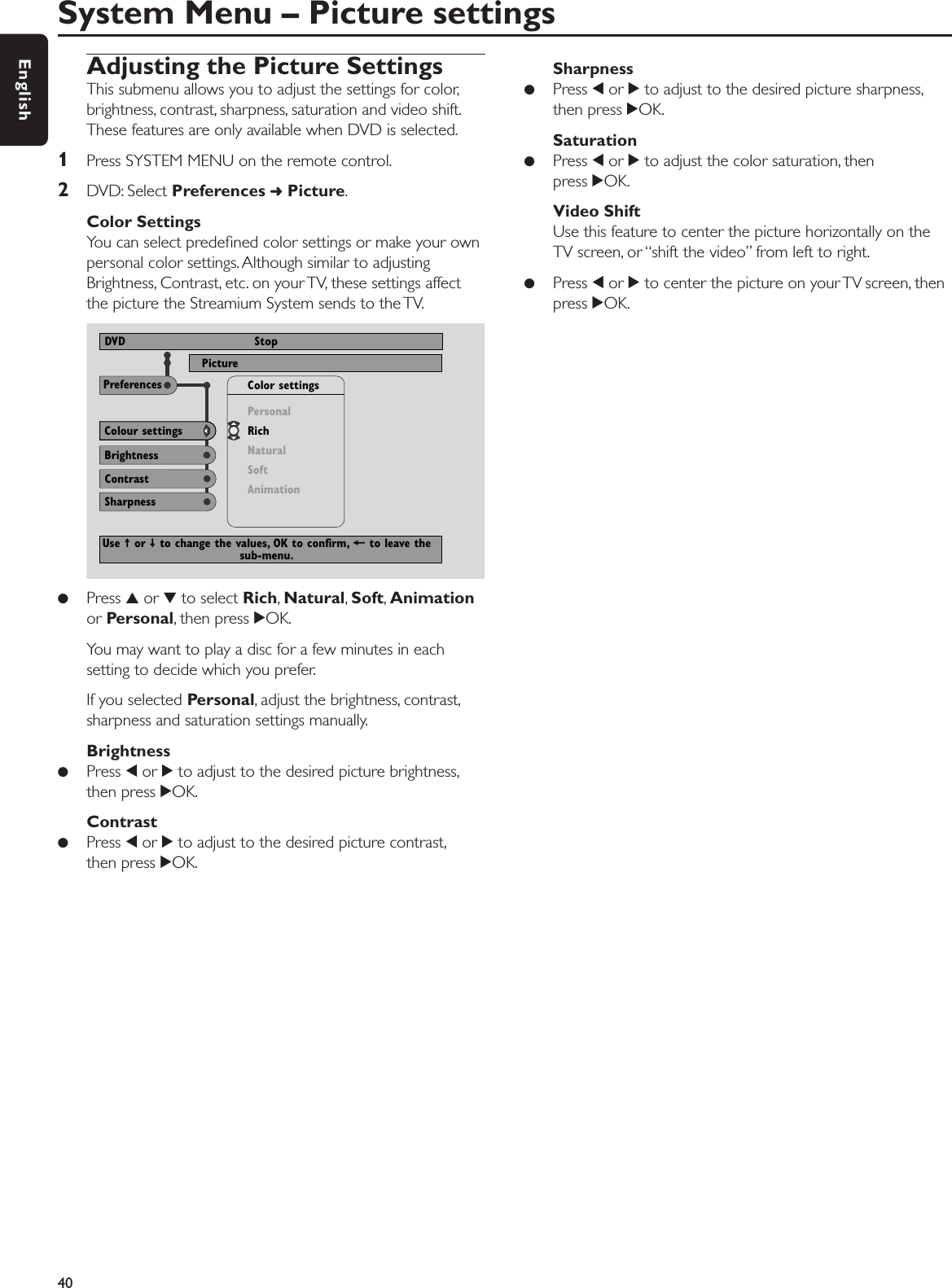 Adjusting the Picture SettingsThis submenu allows you to adjust the settings for color,brightness, contrast, sharpness, saturation and video shift.These features are only available when DVD is selected.1Press SYSTEM MENU on the remote control.2DVD: Select Preferences ➜Picture.Color SettingsYou can select predeﬁned color settings or make your ownpersonal color settings. Although similar to adjustingBrightness, Contrast, etc. on your TV, these settings affectthe picture the Streamium System sends to the TV.●Press 3or 4to select Rich,Natural,Soft,Animationor Personal, then press 2OK.You may want to play a disc for a few minutes in eachsetting to decide which you prefer.If you selected Personal, adjust the brightness, contrast,sharpness and saturation settings manually.Brightness●Press 1or 2to adjust to the desired picture brightness,then press 2OK.Contrast●Press 1or 2to adjust to the desired picture contrast,then press 2OK.Sharpness●Press 1or 2to adjust to the desired picture sharpness,then press 2OK.Saturation●Press 1or 2to adjust the color saturation, then press 2OK.Video ShiftUse this feature to center the picture horizontally on theTV screen, or “shift the video” from left to right.●  Press 1or 2to center the picture on your TV screen, thenpress 2OK.System Menu – Picture settings40EnglishNTSCPictureDVD StopBrightnessColour settingsContrastPersonalRichNaturalSoftAnimationColor settingsPreferencesSharpnessUse ± or ≠ to change the values, OK to confirm, + to leave thesub-menu.
