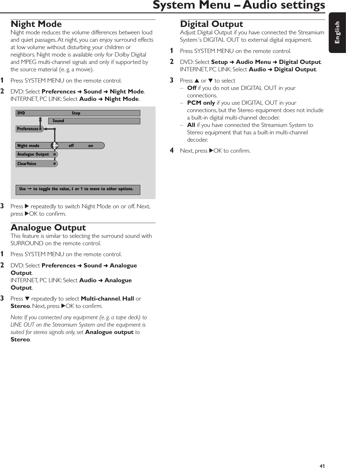 Night ModeNight mode reduces the volume differences between loudand quiet passages. At night, you can enjoy surround effectsat low volume without disturbing your children orneighbors. Night mode is available only for Dolby Digitaland MPEG multi-channel signals and only if supported bythe source material (e. g. a movie).1Press SYSTEM MENU on the remote control.2DVD: Select Preferences ➜Sound ➜Night Mode.INTERNET, PC LINK: Select Audio ➜Night Mode.3Press 2repeatedly to switch Night Mode on or off. Next,press 2OK to conﬁrm.Analogue OutputThis feature is similar to selecting the surround sound withSURROUND on the remote control.1Press SYSTEM MENU on the remote control.2DVD: Select Preferences ➜Sound ➜AnalogueOutput.INTERNET, PC LINK: Select Audio ➜AnalogueOutput.3Press 4repeatedly to select Multi-channel,Hall orStereo. Next, press 2OK to conﬁrm.Note: If you connected any equipment (e. g. a tape deck) toLINE OUT on the Streamium System and the equipment issuited for stereo signals only, set Analogue output toStereo.Digital OutputAdjust Digital Output if you have connected the StreamiumSystem´s DIGITAL OUT to external digital equipment.1Press SYSTEM MENU on the remote control.2DVD: Select Setup ➜Audio Menu ➜Digital Output.INTERNET, PC LINK: Select Audio ➜Digital Output.3Press 3or 4to select–Off if you do not use DIGITAL OUT in yourconnections.–PCM only if you use DIGITAL OUT in yourconnections, but the Stereo equipment does not includea built-in digital multi-channel decoder.–All if you have connected the Streamium System to Stereo equipment that has a built-in multi-channeldecoder.4Next, press 2OK to conﬁrm.System Menu – Audio settings 41EnglishPreferencesSound View ProgramDVD StopAnalogue OutputClearVoiceNight mode off          onUse = to toggle the value, ≠ or ± to move to other options.