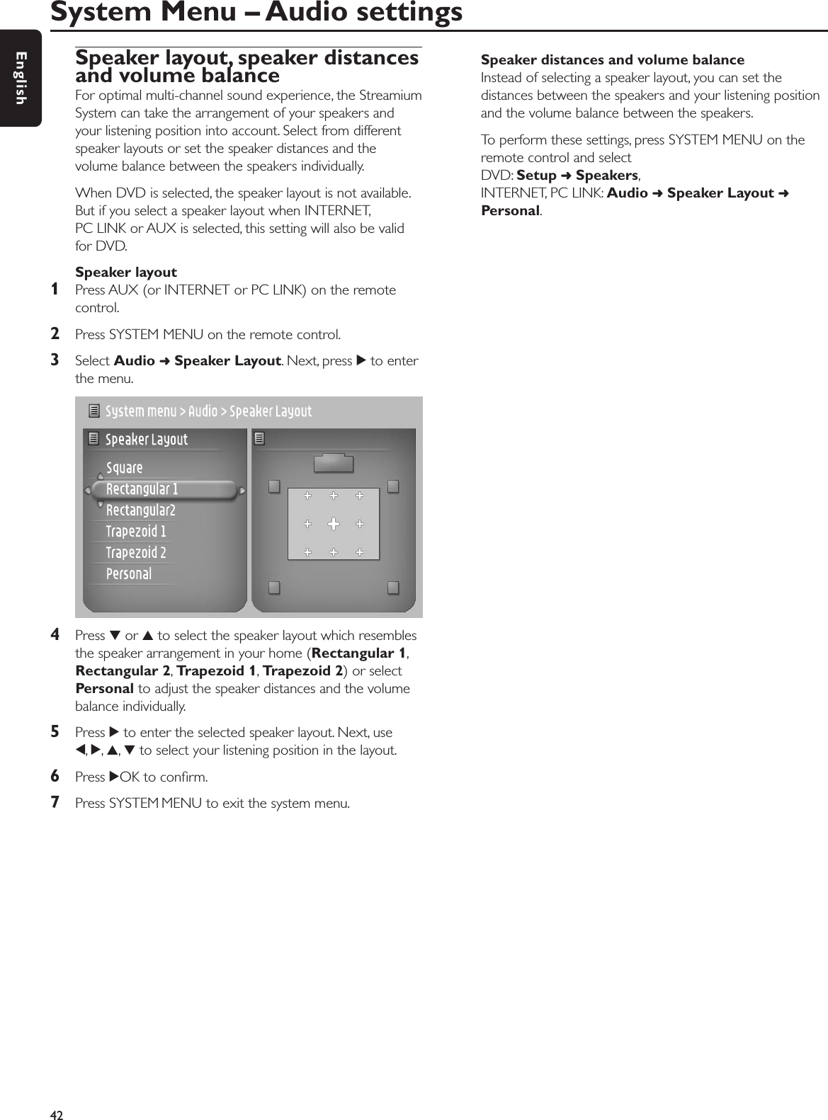Speaker layout, speaker distancesand volume balanceFor optimal multi-channel sound experience, the StreamiumSystem can take the arrangement of your speakers andyour listening position into account. Select from differentspeaker layouts or set the speaker distances and thevolume balance between the speakers individually.When DVD is selected, the speaker layout is not available.But if you select a speaker layout when INTERNET,PC LINK or AUX is selected, this setting will also be validfor DVD.Speaker layout1Press AUX (or INTERNET or PC LINK) on the remotecontrol.2Press SYSTEM MENU on the remote control.3Select Audio ➜Speaker Layout. Next, press 2to enterthe menu.4Press 4or 3to select the speaker layout which resemblesthe speaker arrangement in your home (Rectangular 1,Rectangular 2,Trapezoid 1,Trapezoid 2) or selectPersonal to adjust the speaker distances and the volumebalance individually.5Press 2to enter the selected speaker layout. Next, use1,2,3,4to select your listening position in the layout.6Press 2OK to conﬁrm.7Press SYSTEM MENU to exit the system menu.Speaker distances and volume balanceInstead of selecting a speaker layout, you can set thedistances between the speakers and your listening positionand the volume balance between the speakers.To perform these settings, press SYSTEM MENU on theremote control and select DVD: Setup ➜Speakers,INTERNET, PC LINK: Audio ➜Speaker Layout ➜Personal.System Menu – Audio settings42English