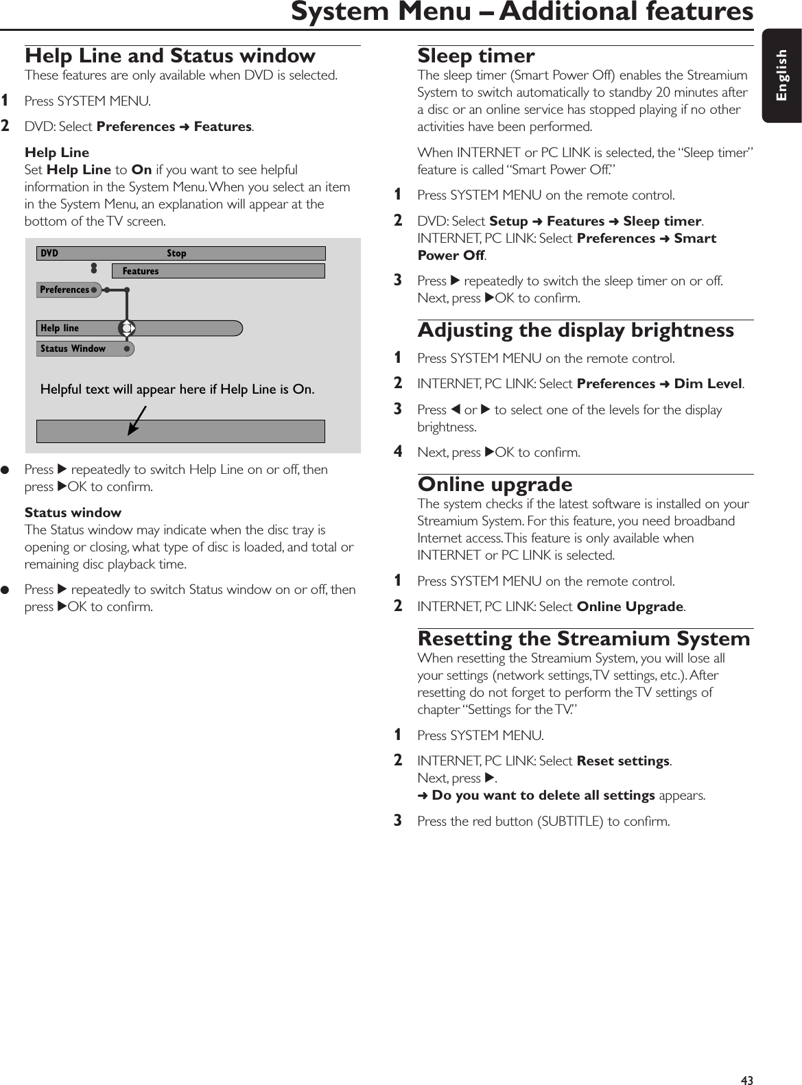 Help Line and Status windowThese features are only available when DVD is selected.1Press SYSTEM MENU.2DVD: Select Preferences ➜Features.Help Line Set Help Line to On if you want to see helpfulinformation in the System Menu.When you select an itemin the System Menu, an explanation will appear at thebottom of the TV screen.●Press 2repeatedly to switch Help Line on or off, thenpress 2OK to conﬁrm.Status window The Status window may indicate when the disc tray isopening or closing, what type of disc is loaded, and total orremaining disc playback time.●Press 2repeatedly to switch Status window on or off, thenpress 2OK to conﬁrm.Sleep timerThe sleep timer (Smart Power Off) enables the StreamiumSystem to switch automatically to standby 20 minutes aftera disc or an online service has stopped playing if no otheractivities have been performed.When INTERNET or PC LINK is selected, the “Sleep timer”feature is called “Smart Power Off.”1Press SYSTEM MENU on the remote control.2DVD: Select Setup ➜Features ➜Sleep timer.INTERNET, PC LINK: Select Preferences ➜SmartPower Off.3Press 2repeatedly to switch the sleep timer on or off.Next, press 2OK to conﬁrm.Adjusting the display brightness1Press SYSTEM MENU on the remote control.2INTERNET, PC LINK: Select Preferences ➜Dim Level.3Press 1or 2to select one of the levels for the displaybrightness.4Next, press 2OK to conﬁrm.Online upgradeThe system checks if the latest software is installed on yourStreamium System. For this feature, you need broadbandInternet access.This feature is only available whenINTERNET or PC LINK is selected.1Press SYSTEM MENU on the remote control.2INTERNET, PC LINK: Select Online Upgrade.Resetting the Streamium System When resetting the Streamium System, you will lose allyour settings (network settings,TV settings, etc.). Afterresetting do not forget to perform the TV settings ofchapter “Settings for the TV.”1Press SYSTEM MENU.2INTERNET, PC LINK: Select Reset settings.Next, press 2.➜Do you want to delete all settings appears.3Press the red button (SUBTITLE) to conﬁrm.System Menu – Additional features43EnglishPreferencesFeatures View ProgramDVD StopStatus WindowHelp lineHelpful text will appear here if Help Line is On.