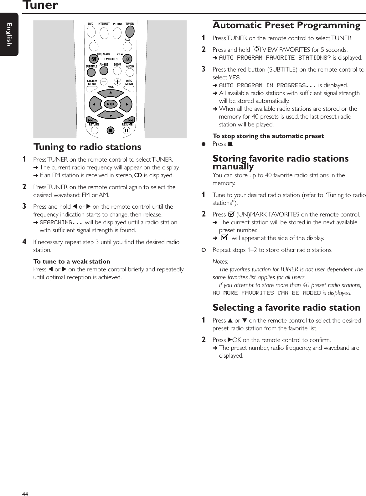 Tuning to radio stations1Press TUNER on the remote control to select TUNER.➜The current radio frequency will appear on the display.➜If an FM station is received in stereo, =is displayed.2Press TUNER on the remote control again to select thedesired waveband: FM or AM.3Press and hold 1or 2on the remote control until thefrequency indication starts to change, then release.➜SEARCHING... will be displayed until a radio stationwith sufﬁcient signal strength is found.4If necessary repeat step 3 until you ﬁnd the desired radiostation.To tune to a weak stationPress 1or 2on the remote control brieﬂy and repeatedlyuntil optimal reception is achieved.Automatic Preset Programming1Press TUNER on the remote control to select TUNER.2Press and hold  VIEW FAVORITES for 5 seconds.➜AUTO PROGRAM FAVORITE STATIONS? is displayed.3Press the red button (SUBTITLE) on the remote control toselect YES.➜AUTO PROGRAM IN PROGRESS... is displayed.➜All available radio stations with sufﬁcient signal strengthwill be stored automatically.➜When all the available radio stations are stored or thememory for 40 presets is used, the last preset radiostation will be played.To stop storing the automatic preset●Press 9.Storing favorite radio stationsmanuallyYou can store up to 40 favorite radio stations in thememory.1Tune to your desired radio station (refer to “Tuning to radiostations”).2Press  (UN)MARK FAVORITES on the remote control.➜The current station will be stored in the next availablepreset number.➜will appear at the side of the display.00Repeat steps 1–2 to store other radio stations.Notes:The favorites function for TUNER is not user dependent.Thesame favorites list applies for all users.If you attempt to store more than 40 preset radio stations,NO MORE FAVORITES CAN BE ADDED is displayed.Selecting a favorite radio station1Press 3or 4on the remote control to select the desiredpreset radio station from the favorite list.2Press 2OK on the remote control to conﬁrm.➜The preset number, radio frequency, and waveband aredisplayed.Tuner44EnglishRETURN RESUMEMENU MENUSYSTEM DISCSUBTITLE ANGLE ZOOM AUDIOFAVORITES(UN) MARK VIEWTV AUXDVD INTERNET PC LINK TUNER