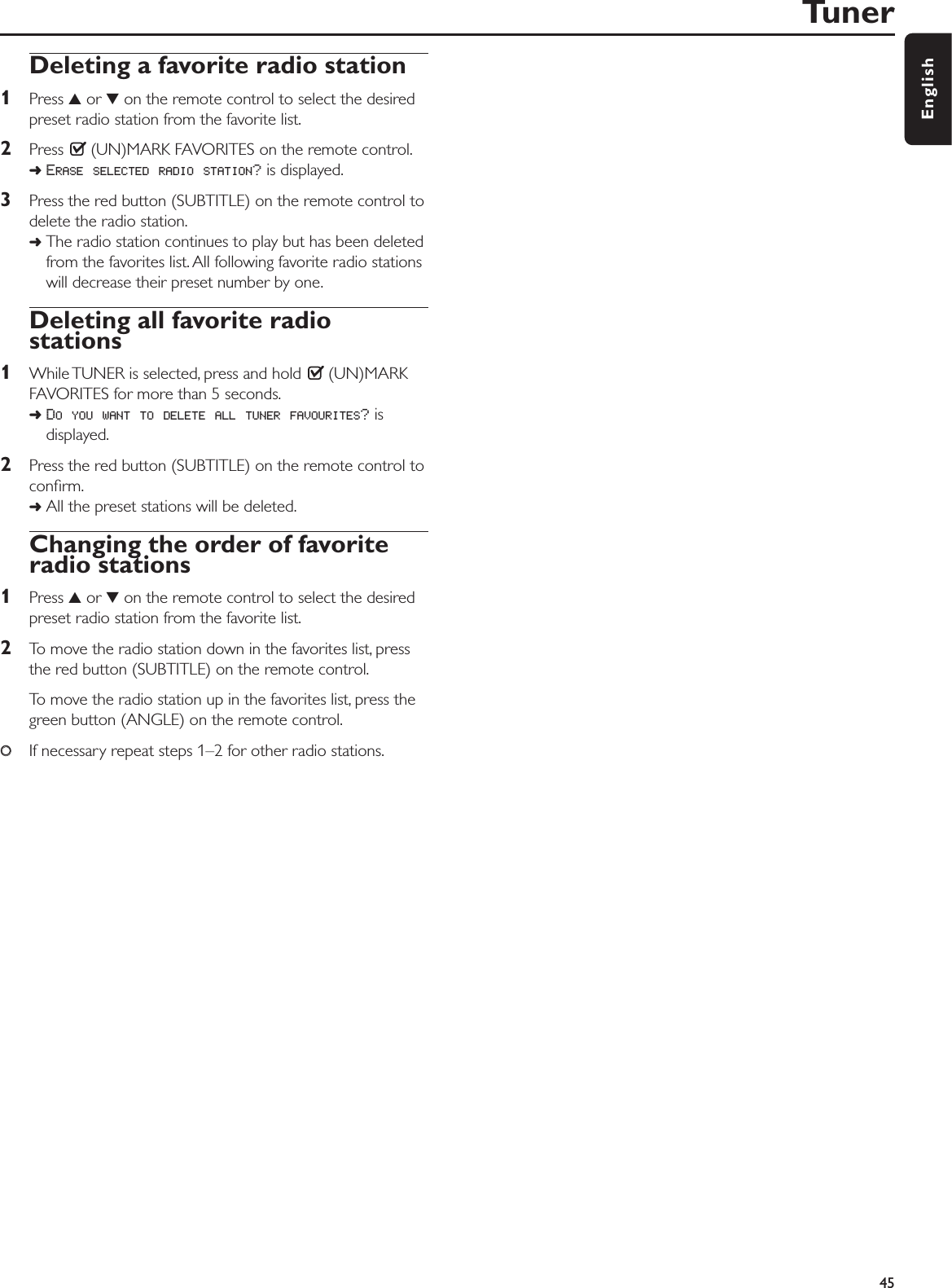 Deleting a favorite radio station1Press 3or 4on the remote control to select the desiredpreset radio station from the favorite list.2Press  (UN)MARK FAVORITES on the remote control.➜ERASE SELECTED RADIO STATION?is displayed.3Press the red button (SUBTITLE) on the remote control todelete the radio station.➜The radio station continues to play but has been deletedfrom the favorites list. All following favorite radio stationswill decrease their preset number by one.Deleting all favorite radiostations1While TUNER is selected, press and hold  (UN)MARKFAVORITES for more than 5 seconds.➜DO YOU WANT TO DELETE ALL TUNER FAVOURITES?isdisplayed.2Press the red button (SUBTITLE) on the remote control toconﬁrm.➜All the preset stations will be deleted.Changing the order of favoriteradio stations1Press 3or 4on the remote control to select the desiredpreset radio station from the favorite list.2To move the radio station down in the favorites list, pressthe red button (SUBTITLE) on the remote control.To move the radio station up in the favorites list, press thegreen button (ANGLE) on the remote control.00If necessary repeat steps 1–2 for other radio stations.Tuner45English