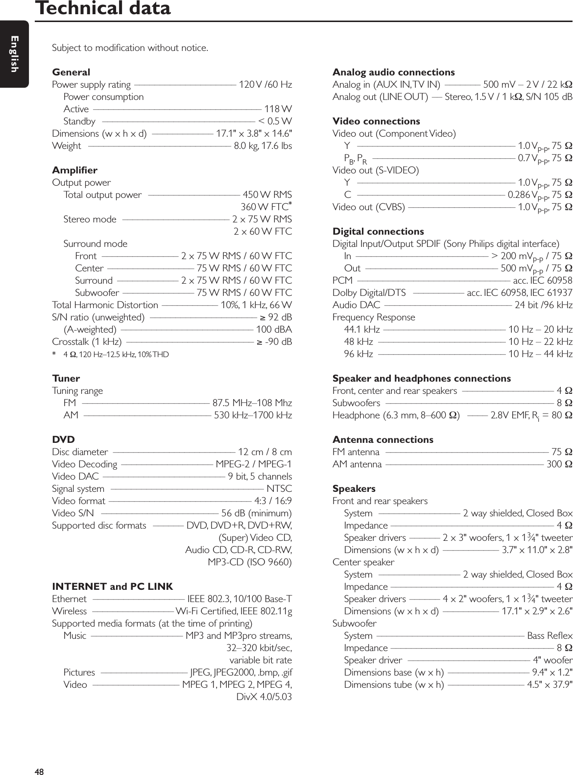 Subject to modiﬁcation without notice.General Power supply rating –––––––––––––––––––– 120 V /60 HzPower consumptionActive ––––––––––––––––––––––––––––––––– 118 WStandby –––––––––––––––––––––––––––––– &lt; 0.5 WDimensions (w x h x d)  –––––––––––– 17.1&quot; x 3.8&quot; x 14.6&quot;Weight  –––––––––––––––––––––––––––– 8.0 kg, 17.6 lbsAmpliﬁerOutput power Total output power  –––––––––––––––––– 450 W RMS360 W FTC*Stereo mode  ––––––––––––––––––––– 2 x 75 W RMS2 x 60 W FTCSurround modeFront  ––––––––––––––– 2 x 75 W RMS / 60 W FTCCenter  ––––––––––––––––– 75 W RMS / 60 W FTCSurround  –––––––––––– 2 x 75 W RMS / 60 W FTCSubwoofer –––––––––––––– 75 W RMS / 60 W FTCTotal Harmonic Distortion ––––––––––– 10%, 1 kHz, 66 WS/N ratio (unweighted)  ––––––––––––––––––––– ≥92 dB(A-weighted) –––––––––––––––––––––––––– 100 dBACrosstalk (1 kHz)  ––––––––––––––––––––––––– ≥-90 dB*4 Ω, 120 Hz–12.5 kHz, 10% THDTuner Tuning rangeFM  ––––––––––––––––––––––––– 87.5 MHz–108 MhzAM  ––––––––––––––––––––––––– 530 kHz–1700 kHzDVDDisc diameter  –––––––––––––––––––––––– 12 cm / 8 cmVideo Decoding  –––––––––––––––––– MPEG-2 / MPEG-1Video DAC  –––––––––––––––––––––––– 9 bit, 5 channelsSignal system  –––––––––––––––––––––––––––––– NTSCVideo format –––––––––––––––––––––––––––– 4:3 / 16:9Video S/N  ––––––––––––––––––––––– 56 dB (minimum)Supported disc formats  –––––– DVD, DVD+R, DVD+RW,(Super) Video  CD,Audio CD, CD-R, CD-RW,MP3-CD (ISO 9660)INTERNET and PC LINKEthernet  –––––––––––––––––– IEEE 802.3, 10/100 Base-TWireless  –––––––––––––––– Wi-Fi Certiﬁed, IEEE 802.11gSupported media formats (at the time of printing)Music  –––––––––––––––––– MP3 and MP3pro streams,32–320 kbit/sec,variable bit ratePictures ––––––––––––––––– JPEG, JPEG2000, .bmp, .gifVideo  ––––––––––––––––– MPEG 1, MPEG 2, MPEG 4,DivX 4.0/5.03Analog audio connectionsAnalog in (AUX IN,TV IN)  ––––––– 500 mV – 2 V / 22 kΩAnalog out (LINE OUT) –– Stereo, 1.5 V / 1 kΩ, S/N 105 dBVideo connectionsVideo out (Component Video)Y ––––––––––––––––––––––––––––––– 1.0 Vp-p, 75 ΩPB,PR–––––––––––––––––––––––––––– 0.7 Vp-p, 75 ΩVideo out (S-VIDEO)Y ––––––––––––––––––––––––––––––– 1.0 Vp-p, 75 ΩC ––––––––––––––––––––––––––––– 0.286 Vp-p, 75 ΩVideo out (CVBS) ––––––––––––––––––––– 1.0 Vp-p, 75 ΩDigital connectionsDigital Input/Output SPDIF (Sony Philips digital interface)In  –––––––––––––––––––––––––– &gt; 200 mVp-p / 75 ΩOut –––––––––––––––––––––––––– 500 mVp-p / 75 ΩPCM –––––––––––––––––––––––––––––– acc. IEC 60958Dolby Digital/DTS  –––––––––– acc. IEC 60958, IEC 61937Audio DAC  ––––––––––––––––––––––––– 24 bit /96 kHzFrequency Response 44.1 kHz –––––––––––––––––––––––– 10 Hz – 20 kHz48 kHz  ––––––––––––––––––––––––– 10 Hz – 22 kHz96 kHz  ––––––––––––––––––––––––– 10 Hz – 44 kHzSpeaker and headphones connectionsFront, center and rear speakers  –––––––––––––––––– 4 ΩSubwoofers ––––––––––––––––––––––––––––––––– 8 ΩHeadphone (6.3 mm, 8–600 Ω) –––– 2.8V EMF, Ri= 80 ΩAntenna connectionsFM antenna  –––––––––––––––––––––––––––––––– 75 ΩAM antenna ––––––––––––––––––––––––––––––– 300 ΩSpeakersFront and rear speakersSystem  –––––––––––––––– 2 way shielded, Closed BoxImpedance –––––––––––––––––––––––––––––––– 4 ΩSpeaker drivers –––––– 2 x 3&quot; woofers, 1 x 13⁄4&quot; tweeterDimensions (w x h x d) ––––––––––– 3.7&quot; x 11.0&quot; x 2.8&quot;Center speakerSystem  –––––––––––––––– 2 way shielded, Closed BoxImpedance –––––––––––––––––––––––––––––––– 4 ΩSpeaker drivers –––––– 4 x 2&quot; woofers, 1 x 13⁄4&quot; tweeterDimensions (w x h x d) ––––––––––– 17.1&quot; x 2.9&quot; x 2.6&quot;SubwooferSystem ––––––––––––––––––––––––––––– Bass Reﬂex Impedance –––––––––––––––––––––––––––––––– 8 ΩSpeaker driver  –––––––––––––––––––––––– 4&quot; wooferDimensions base (w x h) –––––––––––––––– 9.4&quot; x 1.2&quot;Dimensions tube (w x h) ––––––––––––––– 4.5&quot; x 37.9&quot;Technical data48English