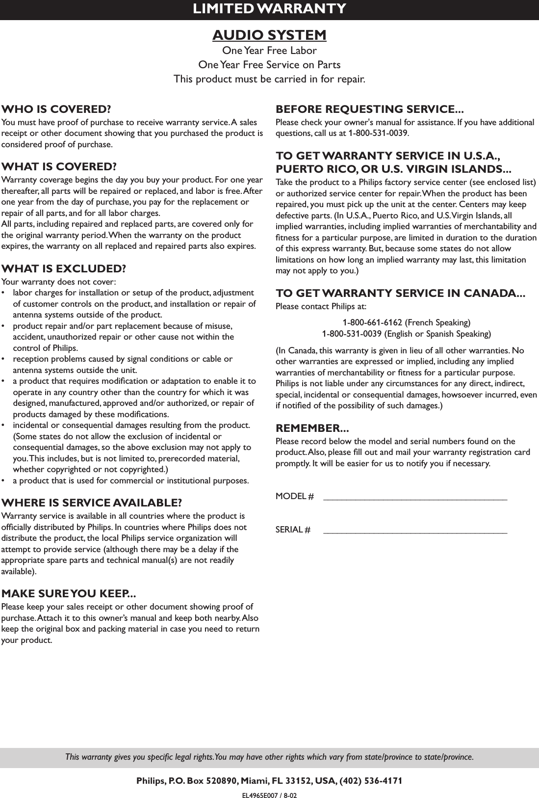 AUDIO SYSTEMOne Year Free LaborOne Year Free Service on PartsThis product must be carried in for repair.LIMITED WARRANTYWHO IS COVERED?You must have proof of purchase to receive warranty service.A salesreceipt or other document showing that you purchased the product isconsidered proof of purchase.WHAT IS COVERED?Warranty coverage begins the day you buy your product. For one yearthereafter, all parts will be repaired or replaced, and labor is free.Afterone year from the day of purchase, you pay for the replacement orrepair of all parts, and for all labor charges.All parts, including repaired and replaced parts, are covered only forthe original warranty period.When the warranty on the productexpires, the warranty on all replaced and repaired parts also expires.WHAT IS EXCLUDED?Your warranty does not cover:•labor charges for installation or setup of the product, adjustmentof customer controls on the product, and installation or repair ofantenna systems outside of the product.•product repair and/or part replacement because of misuse,accident, unauthorized repair or other cause not within the control of Philips.•reception problems caused by signal conditions or cable orantenna systems outside the unit.•a product that requires modiﬁcation or adaptation to enable it tooperate in any country other than the country for which it wasdesigned, manufactured, approved and/or authorized, or repair ofproducts damaged by these modiﬁcations.•incidental or consequential damages resulting from the product.(Some states do not allow the exclusion of incidental orconsequential damages, so the above exclusion may not apply toyou.This includes, but is not limited to, prerecorded material,whether copyrighted or not copyrighted.)•a product that is used for commercial or institutional purposes.WHERE IS SERVICE AVAILABLE?Warranty service is available in all countries where the product isofﬁcially distributed by Philips. In countries where Philips does notdistribute the product, the local Philips service organization willattempt to provide service (although there may be a delay if theappropriate spare parts and technical manual(s) are not readily available).MAKE SURE YOU KEEP...Please keep your sales receipt or other document showing proof ofpurchase.Attach it to this owner’s manual and keep both nearby.Alsokeep the original box and packing material in case you need to returnyour product.BEFORE REQUESTING SERVICE...Please check your owner&apos;s manual for assistance. If you have additionalquestions, call us at 1-800-531-0039.TO GET WARRANTY SERVICE IN U.S.A.,PUERTO RICO, OR U.S. VIRGIN ISLANDS...Take the product to a Philips factory service center (see enclosed list)or authorized service center for repair.When the product has beenrepaired, you must pick up the unit at the center. Centers may keepdefective parts. (In U.S.A., Puerto Rico, and U.S.Virgin Islands, allimplied warranties, including implied warranties of merchantability andﬁtness for a particular purpose, are limited in duration to the durationof this express warranty. But, because some states do not allowlimitations on how long an implied warranty may last, this limitationmay not apply to you.)TO GET WARRANTY SERVICE IN CANADA...Please contact Philips at:1-800-661-6162 (French Speaking)1-800-531-0039 (English or Spanish Speaking)(In Canada, this warranty is given in lieu of all other warranties. Noother warranties are expressed or implied, including any impliedwarranties of merchantability or ﬁtness for a particular purpose.Philips is not liable under any circumstances for any direct, indirect,special, incidental or consequential damages, howsoever incurred, evenif notiﬁed of the possibility of such damages.)REMEMBER...Please record below the model and serial numbers found on theproduct.Also, please ﬁll out and mail your warranty registration cardpromptly. It will be easier for us to notify you if necessary.MODEL # ________________________________________SERIAL # ________________________________________EL4965E007 / 8-02This warranty gives you speciﬁc legal rights.You may have other rights which vary from state/province to state/province.Philips, P.O. Box 520890, Miami, FL 33152, USA, (402) 536-4171