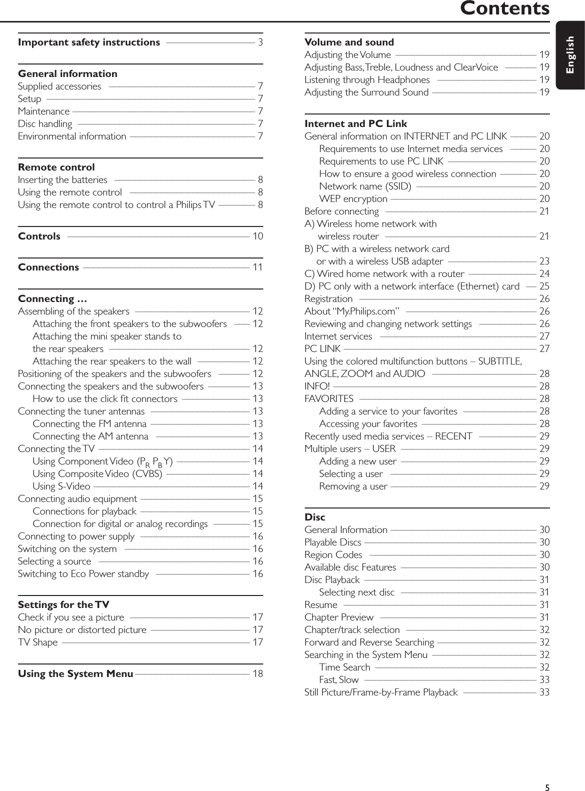 Important safety instructions ––––––––––––––––– 3General informationSupplied accessories  –––––––––––––––––––––––––––– 7Setup –––––––––––––––––––––––––––––––––––––––– 7Maintenance ––––––––––––––––––––––––––––––––––– 7Disc handling  –––––––––––––––––––––––––––––––––– 7Environmental information –––––––––––––––––––––––– 7Remote controlInserting the batteries  ––––––––––––––––––––––––––– 8Using the remote control  –––––––––––––––––––––––– 8Using the remote control to control a Philips TV ––––––– 8Controls ––––––––––––––––––––––––––––––––––– 10Connections –––––––––––––––––––––––––––––––– 11Connecting …Assembling of the speakers  –––––––––––––––––––––– 12Attaching the front speakers to the subwoofers  ––– 12Attaching the mini speaker stands to the rear speakers  ––––––––––––––––––––––––––– 12Attaching the rear speakers to the wall  –––––––––– 12Positioning of the speakers and the subwoofers  –––––– 12Connecting the speakers and the subwoofers  –––––––– 13How to use the click ﬁt connectors  ––––––––––––– 13Connecting the tuner antennas  ––––––––––––––––––– 13Connecting the FM antenna  ––––––––––––––––––– 13Connecting the AM antenna  –––––––––––––––––– 13Connecting the TV  ––––––––––––––––––––––––––––– 14Using Component Video (PRPBY) –––––––––––––– 14Using Composite Video (CVBS) –––––––––––––––– 14Using S-Video –––––––––––––––––––––––––––––– 14Connecting audio equipment ––––––––––––––––––––– 15Connections for playback ––––––––––––––––––––– 15Connection for digital or analog recordings  ––––––– 15Connecting to power supply  ––––––––––––––––––––– 16Switching on the system  –––––––––––––––––––––––– 16Selecting a source  ––––––––––––––––––––––––––––– 16Switching to Eco Power standby  –––––––––––––––––– 16Settings for the TVCheck if you see a picture  ––––––––––––––––––––––– 17No picture or distorted picture  ––––––––––––––––––– 17TV Shape  –––––––––––––––––––––––––––––––––––– 17Using the System Menu –––––––––––––––––––––– 18Volume and soundAdjusting the Volume  ––––––––––––––––––––––––––– 19Adjusting Bass,Treble, Loudness and ClearVoice  –––––– 19Listening through Headphones  ––––––––––––––––––– 19Adjusting the Surround Sound –––––––––––––––––––– 19Internet and PC LinkGeneral information on INTERNET and PC LINK ––––– 20Requirements to use Internet media services  ––––– 20Requirements to use PC LINK  ––––––––––––––––– 20How to ensure a good wireless connection ––––––– 20Network name (SSID)  ––––––––––––––––––––––– 20WEP encryption –––––––––––––––––––––––––––– 20Before connecting  ––––––––––––––––––––––––––––– 21A) Wireless home network with wireless router  ––––––––––––––––––––––––––––– 21B) PC with a wireless network card or with a wireless USB adapter  ––––––––––––––––– 23C) Wired home network with a router  ––––––––––––– 24D) PC only with a network interface (Ethernet) card  –– 25Registration –––––––––––––––––––––––––––––––––– 26About “My.Philips.com” ––––––––––––––––––––––––– 26Reviewing and changing network settings  ––––––––––– 26Internet services  –––––––––––––––––––––––––––––– 27PC LINK ––––––––––––––––––––––––––––––––––––– 27Using the colored multifunction buttons – SUBTITLE,ANGLE, ZOOM and AUDIO  –––––––––––––––––––– 28INFO! ––––––––––––––––––––––––––––––––––––––– 28FAVORITES –––––––––––––––––––––––––––––––––– 28Adding a service to your favorites  –––––––––––––– 28Accessing your favorites  –––––––––––––––––––––– 28Recently used media services – RECENT  ––––––––––– 29Multiple users – USER  –––––––––––––––––––––––––– 29Adding a new user  –––––––––––––––––––––––––– 29Selecting a user  –––––––––––––––––––––––––––– 29Removing a user –––––––––––––––––––––––––––– 29DiscGeneral Information –––––––––––––––––––––––––––– 30Playable Discs ––––––––––––––––––––––––––––––––– 30Region Codes  –––––––––––––––––––––––––––––––– 30Available disc Features  –––––––––––––––––––––––––– 30Disc Playback  ––––––––––––––––––––––––––––––––– 31Selecting next disc  –––––––––––––––––––––––––– 31Resume ––––––––––––––––––––––––––––––––––––– 31Chapter Preview  –––––––––––––––––––––––––––––– 31Chapter/track selection  ––––––––––––––––––––––––– 32Forward and Reverse Searching ––––––––––––––––––– 32Searching in the System Menu  –––––––––––––––––––– 32Time Search  ––––––––––––––––––––––––––––––– 32Fast, Slow ––––––––––––––––––––––––––––––––– 33Still Picture/Frame-by-Frame Playback  –––––––––––––– 33Contents5English