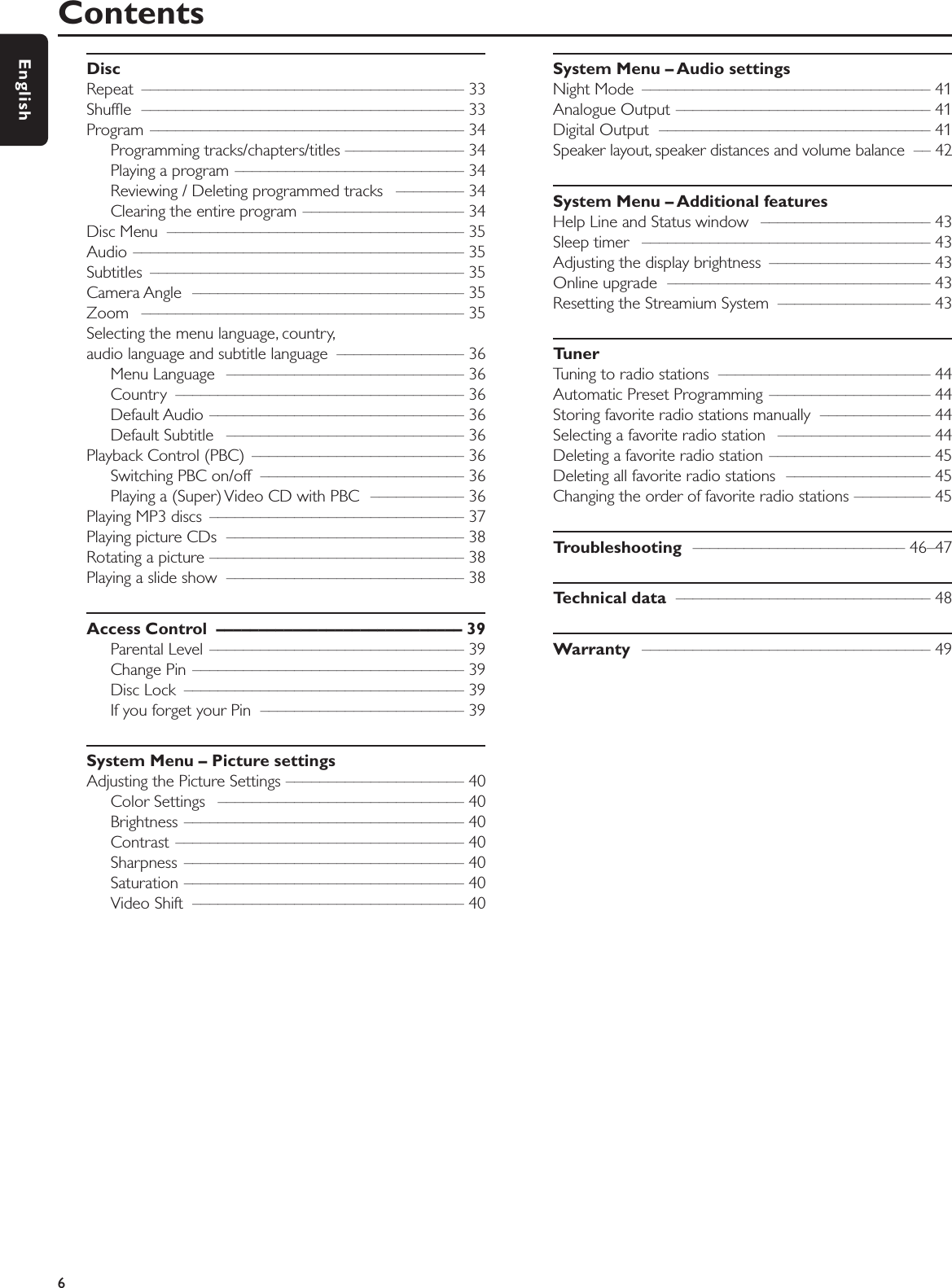 DiscRepeat –––––––––––––––––––––––––––––––––––––– 33Shufﬂe –––––––––––––––––––––––––––––––––––––– 33Program ––––––––––––––––––––––––––––––––––––– 34Programming tracks/chapters/titles –––––––––––––– 34Playing a program ––––––––––––––––––––––––––– 34Reviewing / Deleting programmed tracks  –––––––– 34Clearing the entire program ––––––––––––––––––– 34Disc Menu  ––––––––––––––––––––––––––––––––––– 35Audio ––––––––––––––––––––––––––––––––––––––– 35Subtitles ––––––––––––––––––––––––––––––––––––– 35Camera Angle  –––––––––––––––––––––––––––––––– 35Zoom –––––––––––––––––––––––––––––––––––––– 35Selecting the menu language, country,audio language and subtitle language  ––––––––––––––– 36Menu Language  –––––––––––––––––––––––––––– 36Country –––––––––––––––––––––––––––––––––– 36Default Audio  –––––––––––––––––––––––––––––– 36Default Subtitle  –––––––––––––––––––––––––––– 36Playback Control (PBC)  ––––––––––––––––––––––––– 36Switching PBC on/off  –––––––––––––––––––––––– 36Playing a (Super) Video CD with PBC  ––––––––––– 36Playing MP3 discs  –––––––––––––––––––––––––––––– 37Playing picture CDs  –––––––––––––––––––––––––––– 38Rotating a picture –––––––––––––––––––––––––––––– 38Playing a slide show  –––––––––––––––––––––––––––– 38Access Control  ––––––––––––––––––––––––––––– 39Parental Level –––––––––––––––––––––––––––––– 39Change Pin –––––––––––––––––––––––––––––––– 39Disc Lock  ––––––––––––––––––––––––––––––––– 39If you forget your Pin  –––––––––––––––––––––––– 39System Menu – Picture settingsAdjusting the Picture Settings ––––––––––––––––––––– 40Color Settings  ––––––––––––––––––––––––––––– 40Brightness ––––––––––––––––––––––––––––––––– 40Contrast –––––––––––––––––––––––––––––––––– 40Sharpness ––––––––––––––––––––––––––––––––– 40Saturation ––––––––––––––––––––––––––––––––– 40Video Shift  –––––––––––––––––––––––––––––––– 40System Menu – Audio settings Night Mode  –––––––––––––––––––––––––––––––––– 41Analogue Output –––––––––––––––––––––––––––––– 41Digital Output  –––––––––––––––––––––––––––––––– 41Speaker layout, speaker distances and volume balance  –– 42System Menu – Additional featuresHelp Line and Status window  –––––––––––––––––––– 43Sleep timer  –––––––––––––––––––––––––––––––––– 43Adjusting the display brightness  ––––––––––––––––––– 43Online upgrade  ––––––––––––––––––––––––––––––– 43Resetting the Streamium System  –––––––––––––––––– 43TunerTuning to radio stations  ––––––––––––––––––––––––– 44Automatic Preset Programming  ––––––––––––––––––– 44Storing favorite radio stations manually  ––––––––––––– 44Selecting a favorite radio station  –––––––––––––––––– 44Deleting a favorite radio station ––––––––––––––––––– 45Deleting all favorite radio stations  ––––––––––––––––– 45Changing the order of favorite radio stations ––––––––– 45Troubleshooting ––––––––––––––––––––––––– 46–47Technical data –––––––––––––––––––––––––––––– 48Warranty –––––––––––––––––––––––––––––––––– 49Contents6English