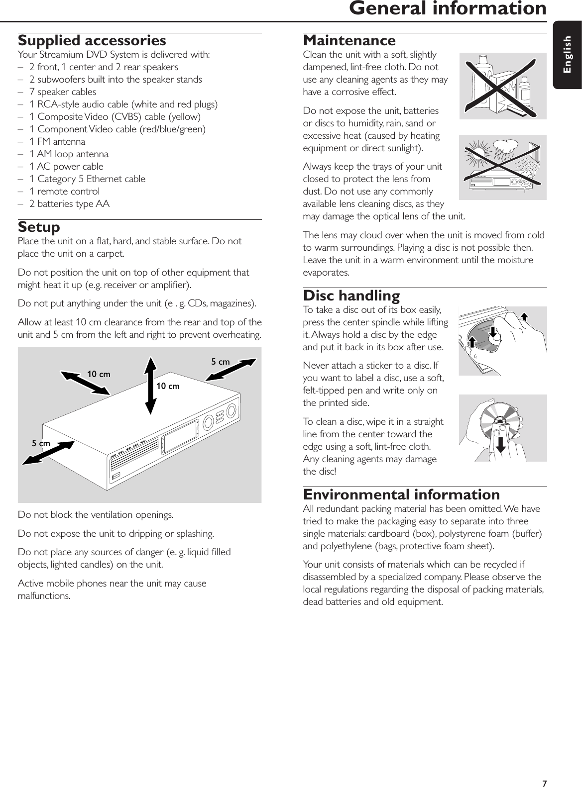 Supplied accessoriesYour Streamium DVD System is delivered with:– 2 front, 1 center and 2 rear speakers– 2 subwoofers built into the speaker stands– 7 speaker cables – 1 RCA-style audio cable (white and red plugs)– 1 Composite Video (CVBS) cable (yellow)– 1 Component Video cable (red/blue/green)– 1 FM antenna– 1 AM loop antenna– 1 AC power cable– 1 Category 5 Ethernet cable– 1 remote control – 2 batteries type AA SetupPlace the unit on a ﬂat, hard, and stable surface. Do notplace the unit on a carpet.Do not position the unit on top of other equipment thatmight heat it up (e.g. receiver or ampliﬁer).Do not put anything under the unit (e . g. CDs, magazines).Allow at least 10 cm clearance from the rear and top of theunit and 5 cm from the left and right to prevent overheating.Do not block the ventilation openings.Do not expose the unit to dripping or splashing.Do not place any sources of danger (e. g. liquid ﬁlledobjects, lighted candles) on the unit.Active mobile phones near the unit may causemalfunctions.MaintenanceClean the unit with a soft, slightlydampened, lint-free cloth. Do notuse any cleaning agents as they mayhave a corrosive effect.Do not expose the unit, batteriesor discs to humidity, rain, sand orexcessive heat (caused by heatingequipment or direct sunlight).Always keep the trays of your unitclosed to protect the lens fromdust. Do not use any commonlyavailable lens cleaning discs, as theymay damage the optical lens of the unit.The lens may cloud over when the unit is moved from coldto warm surroundings. Playing a disc is not possible then.Leave the unit in a warm environment until the moistureevaporates.Disc handlingTo take a disc out of its box easily,press the center spindle while liftingit. Always hold a disc by the edgeand put it back in its box after use.Never attach a sticker to a disc. Ifyou want to label a disc, use a soft,felt-tipped pen and write only onthe printed side.To clean a disc, wipe it in a straightline from the center toward theedge using a soft, lint-free cloth.Any cleaning agents may damagethe disc!Environmental informationAll redundant packing material has been omitted. We havetried to make the packaging easy to separate into threesingle materials: cardboard (box), polystyrene foam (buffer)and polyethylene (bags, protective foam sheet).Your unit consists of materials which can be recycled ifdisassembled by a specialized company. Please observe thelocal regulations regarding the disposal of packing materials,dead batteries and old equipment.General information7English10 cm10 cm5 cm5 cm
