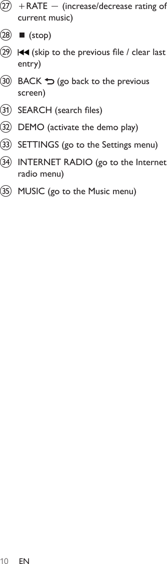 10{  RATE   (increase/decrease rating of current music)|  (stop)}  (skip to the previous le / clear last entry)~  BACK   (go back to the previous screen)  SEARCH (search les)€  DEMO (activate the demo play)  SETTINGS (go to the Settings menu)‚  INTERNET RADIO (go to the Internet radio menu)ƒ  MUSIC (go to the Music menu)EN
