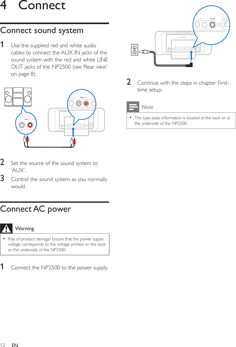 12 2  Continue with the steps in chapter First-time setup. NoteThe type plate information is located at the back or at the underside of the NP2500.•4  ConnectConnect sound system1  Use the supplied red and white audio cables to connect the AUX IN jacks of the sound system with the red and white LINE OUT jacks of the NP2500 (see ‘Rear view’ on page 8).  2  Set the source of the sound system to ‘AUX’.3  Control the sound system as you normally would.Connect AC powerWarningRisk of product damage! Ensure that the power supply voltage corresponds to the voltage printed on the back or the underside of the NP2500.•1  Connect the NP2500 to the power supplyEN