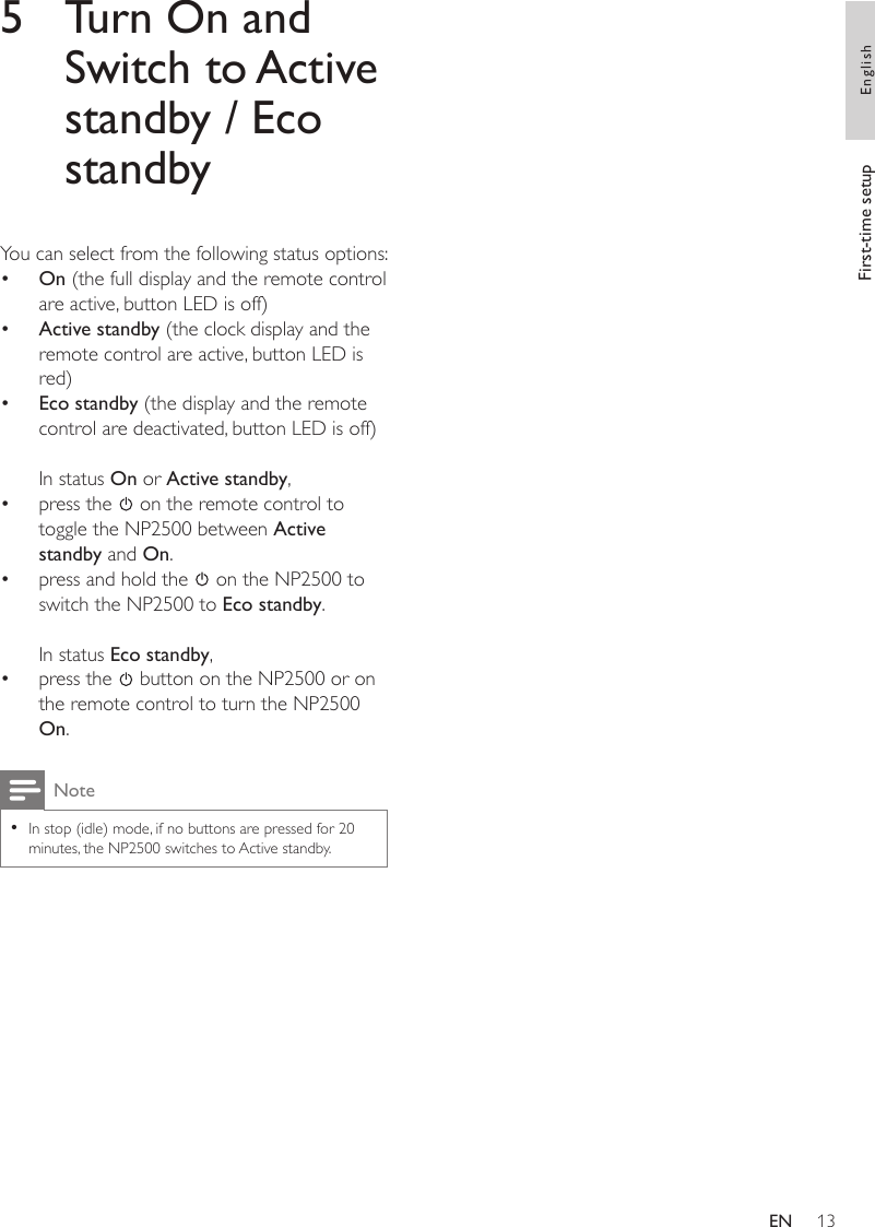 135  Turn On and Switch to Active standby / Eco standbyYou can select from the following status options:On (the full display and the remote control are active, button LED is off)Active standby (the clock display and the remote control are active, button LED is red)Eco standby (the display and the remote control are deactivated, button LED is off)In status On or Active standby,press the   on the remote control to toggle the NP2500 between Active standby and On.press and hold the   on the NP2500 to switch the NP2500 to Eco standby.In status Eco standby, press the   button on the NP2500 or on the remote control to turn the NP2500 On.NoteIn stop (idle) mode, if no buttons are pressed for 20 minutes, the NP2500 switches to Active standby.•••••••First-time setup EnglishEN
