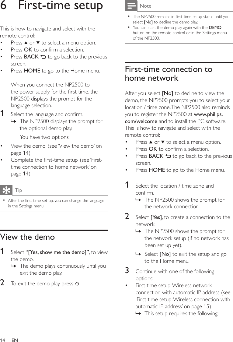 14NoteThe NP2500 remains in rst-time setup status until you select [No] to decline the demo play.You can start the demo play again with the DEMO button on the remote control or in the Settings menu of the NP2500.••First-time connection to home networkAfter you select [No] to decline to view the demo, the NP2500 prompts you to select your location / time zone. The NP2500 also reminds you to register the NP2500 at www.philips.com/welcome and to install the PC software.This is how to navigate and select with the remote control:Press   or   to select a menu option.Press OK to conrm a selection.Press BACK   to go back to the previous screen.Press HOME to go to the Home menu.1  Select the location / time zone and conrm.The NP2500 shows the prompt for the network connection.2  Select [Yes], to create a connection to the network.The NP2500 shows the prompt for the network setup (if no network has been set up yet). Select [No] to exit the setup and go to the Home menu.3  Continue with one of the following options:First-time setup: Wireless network connection with automatic IP address (see ‘First-time setup: Wireless connection with automatic IP address’ on page 15)This setup requires the following:••••»»»•»6  First-time setupThis is how to navigate and select with the remote control:Press   or   to select a menu option.Press OK to conrm a selection.Press BACK   to go back to the previous screen.Press HOME to go to the Home menu.When you connect the NP2500 to the power supply for the rst time, the NP2500 displays the prompt for the language selection.1  Select the language and conrm.The NP2500 displays the prompt for the optional demo play.You have two options:View the demo. (see ‘View the demo’ on page 14)Complete the rst-time setup. (see ‘First-time connection to home network’ on page 14)TipAfter the rst-time set-up, you can change the language in the Settings menu.•View the demo1  Select “[Yes, show me the demo]”, to view the demo.The demo plays continuously until you exit the demo play.2  To exit the demo play, press  .••••»••»EN