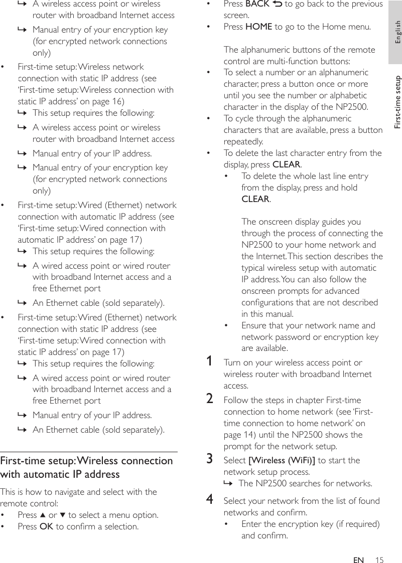 15Press BACK   to go back to the previous screen.Press HOME to go to the Home menu.The alphanumeric buttons of the remote control are multi-function buttons:To select a number or an alphanumeric character, press a button once or more until you see the number or alphabetic character in the display of the NP2500.To cycle through the alphanumeric characters that are available, press a button repeatedly.To delete the last character entry from the display, press CLEAR.To delete the whole last line entry from the display, press and hold CLEAR. The onscreen display guides you through the process of connecting the NP2500 to your home network and the Internet. This section describes the typical wireless setup with automatic IP address. You can also follow the onscreen prompts for advanced congurations that are not described in this manual.Ensure that your network name and network password or encryption key are available.1  Turn on your wireless access point or wireless router with broadband Internet access.2  Follow the steps in chapter First-time connection to home network (see ‘First-time connection to home network’ on page 14) until the NP2500 shows the prompt for the network setup.3  Select [Wireless (WiFi)] to start the network setup process.The NP2500 searches for networks.4  Select your network from the list of found networks and conrm.Enter the encryption key (if required) and conrm.•••••••»•A wireless access point or wireless router with broadband Internet accessManual entry of your encryption key (for encrypted network connections only)First-time setup: Wireless network connection with static IP address (see ‘First-time setup: Wireless connection with static IP address’ on page 16)This setup requires the following:A wireless access point or wireless router with broadband Internet accessManual entry of your IP address.Manual entry of your encryption key (for encrypted network connections only)First-time setup: Wired (Ethernet) network connection with automatic IP address (see ‘First-time setup: Wired connection with automatic IP address’ on page 17)This setup requires the following:A wired access point or wired router with broadband Internet access and a free Ethernet port An Ethernet cable (sold separately).First-time setup: Wired (Ethernet) network connection with static IP address (see ‘First-time setup: Wired connection with static IP address’ on page 17)This setup requires the following:A wired access point or wired router with broadband Internet access and a free Ethernet port Manual entry of your IP address.An Ethernet cable (sold separately).First-time setup: Wireless connection with automatic IP addressThis is how to navigate and select with the remote control:Press   or   to select a menu option.Press OK to conrm a selection.»»•»»»»•»»»•»»»»••First-time setup EnglishEN