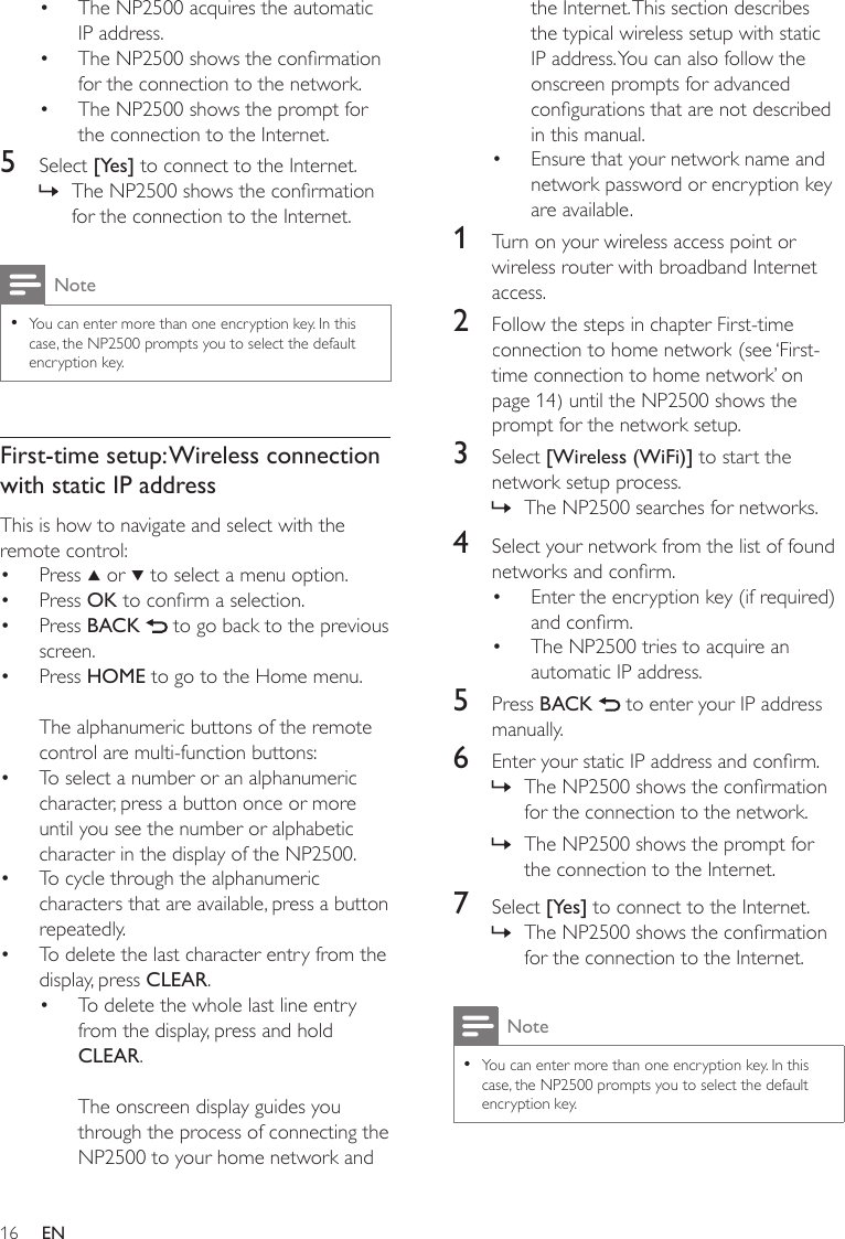 16the Internet. This section describes the typical wireless setup with static IP address. You can also follow the onscreen prompts for advanced congurations that are not described in this manual.Ensure that your network name and network password or encryption key are available.1  Turn on your wireless access point or wireless router with broadband Internet access.2  Follow the steps in chapter First-time connection to home network (see ‘First-time connection to home network’ on page 14) until the NP2500 shows the prompt for the network setup.3  Select [Wireless (WiFi)] to start the network setup process.The NP2500 searches for networks.4  Select your network from the list of found networks and conrm.Enter the encryption key (if required) and conrm.The NP2500 tries to acquire an automatic IP address.5  Press BACK   to enter your IP address manually.6  Enter your static IP address and conrm.The NP2500 shows the conrmation for the connection to the network.The NP2500 shows the prompt for the connection to the Internet.7  Select [Yes] to connect to the Internet.The NP2500 shows the conrmation for the connection to the Internet.NoteYou can enter more than one encryption key. In this case, the NP2500 prompts you to select the default encryption key.••»••»»»The NP2500 acquires the automatic IP address.The NP2500 shows the conrmation for the connection to the network.The NP2500 shows the prompt for the connection to the Internet.5  Select [Yes] to connect to the Internet.The NP2500 shows the conrmation for the connection to the Internet.NoteYou can enter more than one encryption key. In this case, the NP2500 prompts you to select the default encryption key.•First-time setup: Wireless connection with static IP addressThis is how to navigate and select with the remote control:Press   or   to select a menu option.Press OK to conrm a selection.Press BACK   to go back to the previous screen.Press HOME to go to the Home menu.The alphanumeric buttons of the remote control are multi-function buttons:To select a number or an alphanumeric character, press a button once or more until you see the number or alphabetic character in the display of the NP2500.To cycle through the alphanumeric characters that are available, press a button repeatedly.To delete the last character entry from the display, press CLEAR.To delete the whole last line entry from the display, press and hold CLEAR. The onscreen display guides you through the process of connecting the NP2500 to your home network and •••»••••••••EN