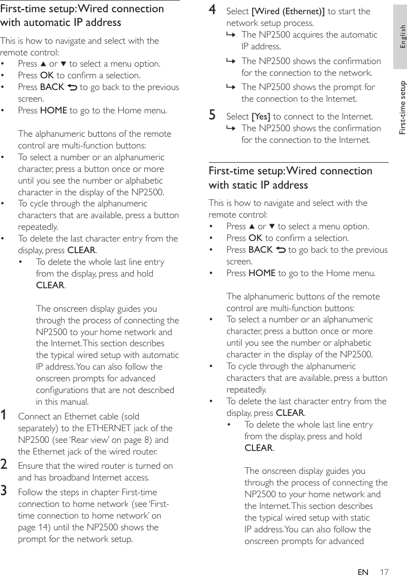 174  Select [Wired (Ethernet)] to start the network setup process.The NP2500 acquires the automatic IP address.The NP2500 shows the conrmation for the connection to the network.The NP2500 shows the prompt for the connection to the Internet.5  Select [Yes] to connect to the Internet.The NP2500 shows the conrmation for the connection to the Internet.First-time setup: Wired connection with static IP addressThis is how to navigate and select with the remote control:Press   or   to select a menu option.Press OK to conrm a selection.Press BACK   to go back to the previous screen.Press HOME to go to the Home menu.The alphanumeric buttons of the remote control are multi-function buttons:To select a number or an alphanumeric character, press a button once or more until you see the number or alphabetic character in the display of the NP2500.To cycle through the alphanumeric characters that are available, press a button repeatedly.To delete the last character entry from the display, press CLEAR.To delete the whole last line entry from the display, press and hold CLEAR. The onscreen display guides you through the process of connecting the NP2500 to your home network and the Internet. This section describes the typical wired setup with static IP address. You can also follow the onscreen prompts for advanced »»»»••••••••First-time setup: Wired connection with automatic IP addressThis is how to navigate and select with the remote control:Press   or   to select a menu option.Press OK to conrm a selection.Press BACK   to go back to the previous screen.Press HOME to go to the Home menu.The alphanumeric buttons of the remote control are multi-function buttons:To select a number or an alphanumeric character, press a button once or more until you see the number or alphabetic character in the display of the NP2500.To cycle through the alphanumeric characters that are available, press a button repeatedly.To delete the last character entry from the display, press CLEAR.To delete the whole last line entry from the display, press and hold CLEAR. The onscreen display guides you through the process of connecting the NP2500 to your home network and the Internet. This section describes the typical wired setup with automatic IP address. You can also follow the onscreen prompts for advanced congurations that are not described in this manual.1  Connect an Ethernet cable (sold separately) to the ETHERNET jack of the NP2500 (see ‘Rear view’ on page 8) and the Ethernet jack of the wired router.2  Ensure that the wired router is turned on and has broadband Internet access.3  Follow the steps in chapter First-time connection to home network (see ‘First-time connection to home network’ on page 14) until the NP2500 shows the prompt for the network setup.••••••••First-time setup EnglishEN