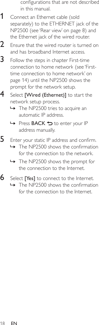 18congurations that are not described in this manual.1  Connect an Ethernet cable (sold separately) to the ETHERNET jack of the NP2500 (see ‘Rear view’ on page 8) and the Ethernet jack of the wired router.2  Ensure that the wired router is turned on and has broadband Internet access.3  Follow the steps in chapter First-time connection to home network (see ‘First-time connection to home network’ on page 14) until the NP2500 shows the prompt for the network setup.4  Select [Wired (Ethernet)] to start the network setup process.The NP2500 tries to acquire an automatic IP address.Press BACK   to enter your IP address manually.5  Enter your static IP address and conrm.The NP2500 shows the conrmation for the connection to the network.The NP2500 shows the prompt for the connection to the Internet.6  Select [Yes] to connect to the Internet.The NP2500 shows the conrmation for the connection to the Internet.»»»»»EN