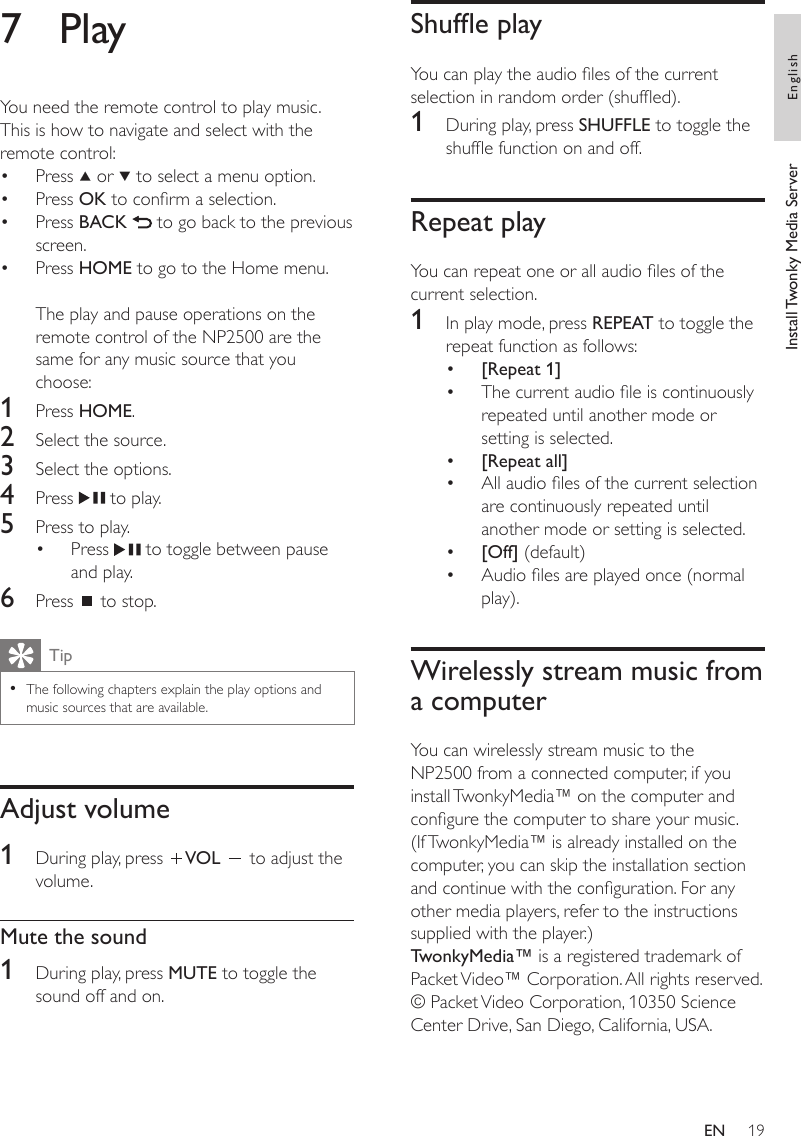 19Shufe playYou can play the audio les of the current selection in random order (shufed).1  During play, press SHUFFLE to toggle the shufe function on and off.Repeat playYou can repeat one or all audio les of the current selection.1  In play mode, press REPEAT to toggle the repeat function as follows:[Repeat 1]The current audio le is continuously repeated until another mode or setting is selected.[Repeat all]All audio les of the current selection are continuously repeated until another mode or setting is selected.[Off] (default)Audio les are played once (normal play).Wirelessly stream music from a computerYou can wirelessly stream music to the NP2500 from a connected computer, if you install TwonkyMedia™ on the computer and congure the computer to share your music. (If TwonkyMedia™ is already installed on the computer, you can skip the installation section and continue with the conguration. For any other media players, refer to the instructions supplied with the player.)TwonkyMedia™ is a registered trademark of Packet Video™ Corporation. All rights reserved. © Packet Video Corporation, 10350 Science Center Drive, San Diego, California, USA.••••••7  PlayYou need the remote control to play music.This is how to navigate and select with the remote control:Press   or   to select a menu option.Press OK to conrm a selection.Press BACK   to go back to the previous screen.Press HOME to go to the Home menu.The play and pause operations on the remote control of the NP2500 are the same for any music source that you choose:1  Press HOME.2  Select the source.3  Select the options.4  Press   to play.5  Press to play.Press   to toggle between pause and play.6  Press   to stop.TipThe following chapters explain the play options and music sources that are available.•Adjust volume1  During play, press  VOL   to adjust the volume.Mute the sound1  During play, press MUTE to toggle the sound off and on.•••••Install Twonky Media Server EnglishEN