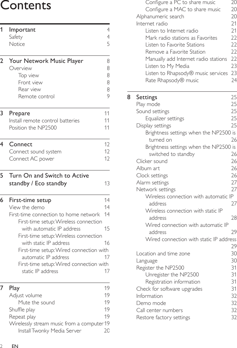 2Congure a PC to share music    20Congure a MAC to share music    20Alphanumeric search    20Internet radio    21Listen to Internet radio    21Mark radio stations as Favorites    22Listen to Favorite Stations    22Remove a Favorite Station    22Manually add Internet radio stations  22Listen to My Media    23Listen to Rhapsody® music services  23Rate Rhapsody® music    248  Settings    25Play mode    25Sound settings    25Equalizer settings    25Display settings    25Brightness settings when the NP2500 is turned on    26Brightness settings when the NP2500 is switched to standby    26Clicker sound    26Album art    26Clock settings    26Alarm settings    27Network settings    27Wireless connection with automatic IP address    27Wireless connection with static IP address    28Wired connection with automatic IP address    29Wired connection with static IP address     29Location and time zone    30Language    30Register the NP2500    31Unregister the NP2500    31Registration information    31Check for software upgrades    31Information    32Demo mode    32Call center numbers    32Restore factory settings    32Contents1  Important    4Safety    4Notice    52  Your Network Music Player     8Overview    8Top view    8Front view    8Rear view    8Remote control    93  Prepare    11Install remote control batteries    11Position the NP2500    114  Connect    12Connect sound system    12Connect AC power    125  Turn On and Switch to Active standby / Eco standby    136  First-time setup    14View the demo    14First-time connection to home network  14First-time setup: Wireless connection with automatic IP address    15First-time setup: Wireless connection with static IP address    16First-time setup: Wired connection with automatic IP address    17First-time setup: Wired connection with static IP address    177  Play    19Adjust volume    19Mute the sound    19Shufe play    19Repeat play    19Wirelessly stream music from a computer 19Install Twonky Media Server    20EN
