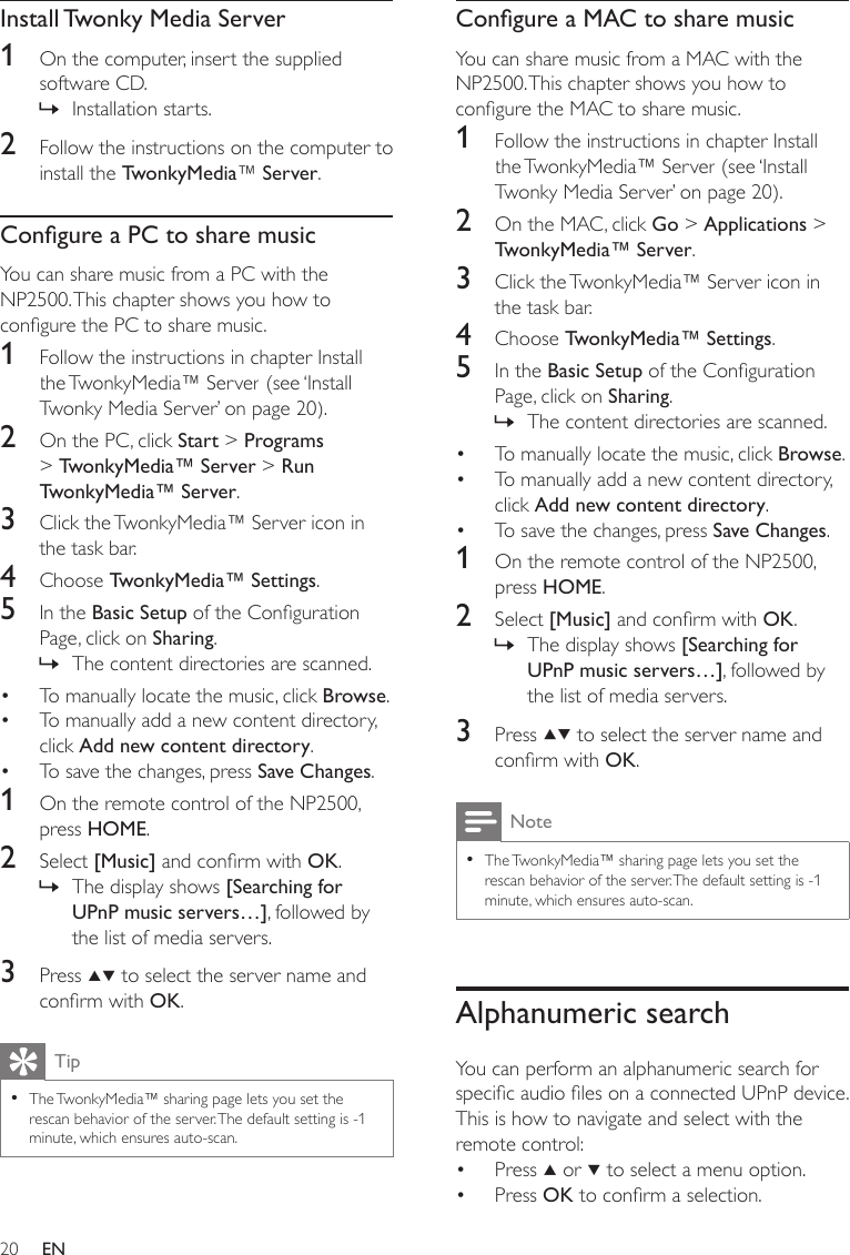 20Congure a MAC to share musicYou can share music from a MAC with the NP2500. This chapter shows you how to congure the MAC to share music.1  Follow the instructions in chapter Install the TwonkyMedia™ Server (see ‘Install Twonky Media Server’ on page 20).2  On the MAC, click Go &gt; Applications &gt; TwonkyMedia™ Server.3  Click the TwonkyMedia™ Server icon in the task bar.4  Choose TwonkyMedia™ Settings.5  In the Basic Setup of the Conguration Page, click on Sharing.The content directories are scanned.To manually locate the music, click Browse.To manually add a new content directory, click Add new content directory.To save the changes, press Save Changes. 1  On the remote control of the NP2500, press HOME.2  Select [Music] and conrm with OK.The display shows [Searching for UPnP music servers…], followed by the list of media servers.3  Press   to select the server name and conrm with OK.NoteThe TwonkyMedia™ sharing page lets you set the rescan behavior of the server. The default setting is -1 minute, which ensures auto-scan.•Alphanumeric searchYou can perform an alphanumeric search for specic audio les on a connected UPnP device.This is how to navigate and select with the remote control:Press   or   to select a menu option.Press OK to conrm a selection.»•••»••Install Twonky Media Server1  On the computer, insert the supplied software CD.Installation starts.2  Follow the instructions on the computer to install the TwonkyMedia™ Server.Congure a PC to share musicYou can share music from a PC with the NP2500. This chapter shows you how to congure the PC to share music.1  Follow the instructions in chapter Install the TwonkyMedia™ Server (see ‘Install Twonky Media Server’ on page 20).2  On the PC, click Start &gt; Programs &gt; TwonkyMedia™ Server &gt; Run TwonkyMedia™ Server. 3  Click the TwonkyMedia™ Server icon in the task bar.4  Choose TwonkyMedia™ Settings.5  In the Basic Setup of the Conguration Page, click on Sharing.The content directories are scanned.To manually locate the music, click Browse.To manually add a new content directory, click Add new content directory.To save the changes, press Save Changes. 1  On the remote control of the NP2500, press HOME.2  Select [Music] and conrm with OK.The display shows [Searching for UPnP music servers…], followed by the list of media servers.3  Press   to select the server name and conrm with OK.TipThe TwonkyMedia™ sharing page lets you set the rescan behavior of the server. The default setting is -1 minute, which ensures auto-scan.•»»•••»EN