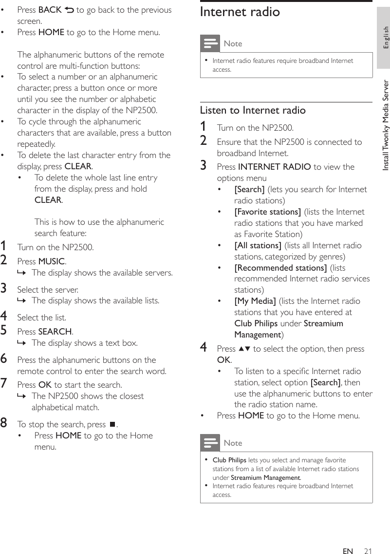 21Internet radioNoteInternet radio features require broadband Internet access.•Listen to Internet radio1  Turn on the NP2500.2  Ensure that the NP2500 is connected to broadband Internet.3  Press INTERNET RADIO to view the options menu[Search] (lets you search for Internet radio stations)[Favorite stations] (lists the Internet radio stations that you have marked as Favorite Station)[All stations] (lists all Internet radio stations, categorized by genres)[Recommended stations] (lists recommended Internet radio services stations)[My Media] (lists the Internet radio stations that you have entered at Club Philips under Streamium Management)4  Press   to select the option, then press OK.To listen to a specic Internet radio station, select option [Search], then use the alphanumeric buttons to enter the radio station name.Press HOME to go to the Home menu.NoteClub Philips lets you select and manage favorite stations from a list of available Internet radio stations under Streamium Management.Internet radio features require broadband Internet access.•••••••••Press BACK   to go back to the previous screen.Press HOME to go to the Home menu.The alphanumeric buttons of the remote control are multi-function buttons:To select a number or an alphanumeric character, press a button once or more until you see the number or alphabetic character in the display of the NP2500.To cycle through the alphanumeric characters that are available, press a button repeatedly.To delete the last character entry from the display, press CLEAR.To delete the whole last line entry from the display, press and hold CLEAR. This is how to use the alphanumeric search feature:1  Turn on the NP2500.2  Press MUSIC.The display shows the available servers.3  Select the server.The display shows the available lists.4  Select the list.5  Press SEARCH.The display shows a text box.6  Press the alphanumeric buttons on the remote control to enter the search word.7  Press OK to start the search.The NP2500 shows the closest alphabetical match.8  To stop the search, press  .Press HOME to go to the Home menu.••••••»»»»•Install Twonky Media Server EnglishEN