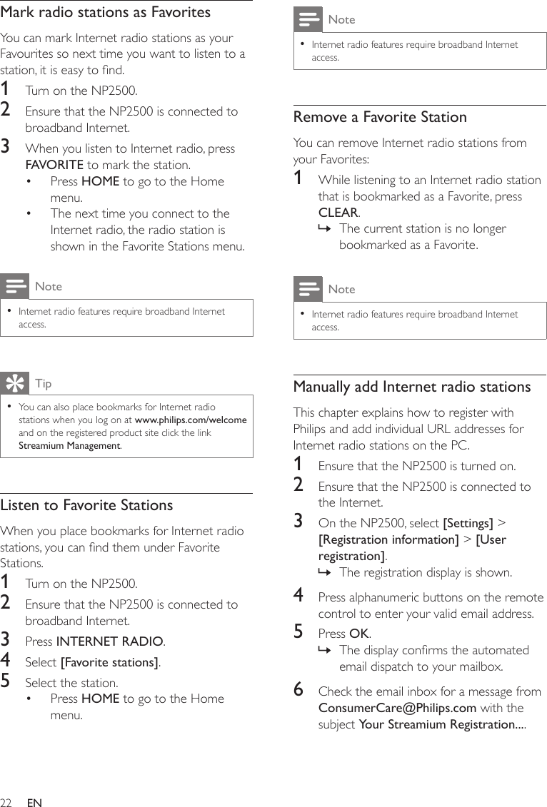 22NoteInternet radio features require broadband Internet access.•Remove a Favorite StationYou can remove Internet radio stations from your Favorites:1  While listening to an Internet radio station that is bookmarked as a Favorite, press CLEAR.The current station is no longer bookmarked as a Favorite.NoteInternet radio features require broadband Internet access.•Manually add Internet radio stationsThis chapter explains how to register with Philips and add individual URL addresses for Internet radio stations on the PC.1  Ensure that the NP2500 is turned on.2  Ensure that the NP2500 is connected to the Internet.3  On the NP2500, select [Settings] &gt; [Registration information] &gt; [User registration].The registration display is shown.4  Press alphanumeric buttons on the remote control to enter your valid email address.5  Press OK.The display conrms the automated email dispatch to your mailbox.6  Check the email inbox for a message from ConsumerCare@Philips.com with the subject Your Streamium Registration....»»»Mark radio stations as FavoritesYou can mark Internet radio stations as your Favourites so next time you want to listen to a station, it is easy to nd.1  Turn on the NP2500.2  Ensure that the NP2500 is connected to broadband Internet.3  When you listen to Internet radio, press FAVORITE to mark the station.Press HOME to go to the Home menu.The next time you connect to the Internet radio, the radio station is shown in the Favorite Stations menu.NoteInternet radio features require broadband Internet access.•TipYou can also place bookmarks for Internet radio stations when you log on at www.philips.com/welcome and on the registered product site click the link Streamium Management.•Listen to Favorite StationsWhen you place bookmarks for Internet radio stations, you can nd them under Favorite Stations.1  Turn on the NP2500.2  Ensure that the NP2500 is connected to broadband Internet.3  Press INTERNET RADIO.4  Select [Favorite stations]. 5  Select the station.Press HOME to go to the Home menu.•••EN