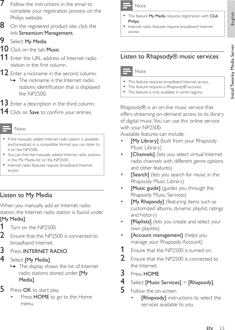 23NoteThe feature My Media requires registration with Club Philips.Internet radio features require broadband Internet access.••Listen to Rhapsody® music servicesNoteThis feature requires broadband Internet access.This feature requires a Rhapsody® account.This feature is only available in some regions.•••Rhapsody® is an on-line music service that offers streaming on-demand access to its library of digital music. You can use this online service with your NP2500.Available features can include:[My Library] (built from your Rhapsody Music Library)[Channels] (lets you select virtual Internet radio channels with different genre options and other features)[Search] (lets you search for music in the Rhapsody Music Library)[Music guide] (guides you through the Rhapsody Music Services)[My Rhapsody] (featuring items such as customized albums, dynamic playlist, ratings and history)[Playlists] (lets you create and select your own playlists)[Account management] (helps you manage your Rhapsody Account)1  Ensure that the NP2500 is turned on.2  Ensure that the NP2500 is connected to the Internet.3  Press HOME.4  Select [Music Services] &gt; [Rhapsody].5  Follow the on-screen[Rhapsody] instructions to select the services available to you.••••••••7  Follow the instructions in the email to complete your registration process on the Philips website.8  On the registered product site, click the link Streamium Management.9  Select My Media.10 Click on the tab Music.11 Enter the URL address of Internet radio station in the rst column.12 Enter a nickname in the second column.The nickname is the Internet radio stations identication that is displayed the NP2500.13 Enter a description in the third column.14 Click on Save to conrm your entries.NoteIf the manually added Internet radio station is available and broadcast in a compatible format, you can listen to it on the NP2500. You can nd the manually added Internet radio stations in the My Media list on the NP2500.Internet radio features require broadband Internet access.•••Listen to My MediaWhen you manually add an Internet radio station, the Internet radio station is found under [My Media].1  Turn on the NP2500.2  Ensure that the NP2500 is connected to broadband Internet.3  Press INTERNET RADIO.4  Select [My Media].The display shows the list of Internet radio stations stored under [My Media].5  Press OK to start play.Press HOME to go to the Home menu.»»•Install Twonky Media Server EnglishEN