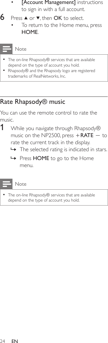 24[Account Management] instructions to sign in with a full account.6  Press   or  , then OK to select.To return to the Home menu, press HOME.NoteThe on-line Rhapsody® services that are available depend on the type of account you hold.Rhapsody® and the Rhapsody logo are registered trademarks of RealNetworks, Inc.••Rate Rhapsody® musicYou can use the remote control to rate the music.1  While you navigate through Rhapsody® music on the NP2500, press  RATE   to rate the current track in the display.The selected rating is indicated in stars.Press HOME to go to the Home menu.NoteThe on-line Rhapsody® services that are available depend on the type of account you hold.•••»»EN