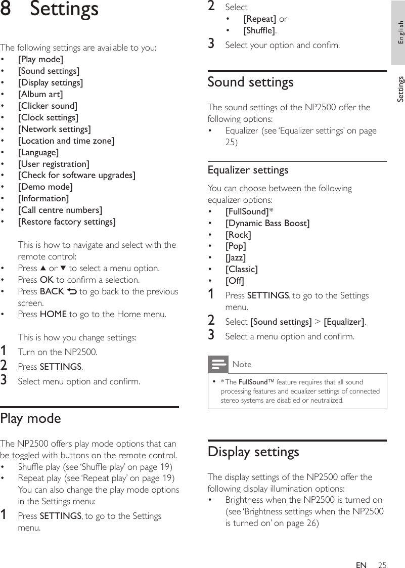 252  Select [Repeat] or[Shufe].3  Select your option and conm.Sound settingsThe sound settings of the NP2500 offer the following options:Equalizer (see ‘Equalizer settings’ on page 25)Equalizer settingsYou can choose between the following equalizer options:[FullSound]*[Dynamic Bass Boost][Rock][Pop][Jazz][Classic][Off]1  Press SETTINGS, to go to the Settings menu.2  Select [Sound settings] &gt; [Equalizer].3  Select a menu option and conrm.Note* The FullSound™ feature requires that all sound processing features and equalizer settings of connected stereo systems are disabled or neutralized.•Display settingsThe display settings of the NP2500 offer the following display illumination options:Brightness when the NP2500 is turned on. (see ‘Brightness settings when the NP2500 is turned on’ on page 26)•••••••••••8  SettingsThe following settings are available to you:[Play mode][Sound settings][Display settings][Album art][Clicker sound][Clock settings][Network settings][Location and time zone][Language][User registration][Check for software upgrades][Demo mode][Information][Call centre numbers][Restore factory settings]This is how to navigate and select with the remote control:Press   or   to select a menu option.Press OK to conrm a selection.Press BACK   to go back to the previous screen.Press HOME to go to the Home menu.This is how you change settings:1  Turn on the NP2500.2  Press SETTINGS.3  Select menu option and conrm.Play modeThe NP2500 offers play mode options that can be toggled with buttons on the remote control.Shufe play (see ‘Shufe play’ on page 19)Repeat play (see ‘Repeat play’ on page 19)You can also change the play mode options in the Settings menu:1  Press SETTINGS, to go to the Settings menu.•••••••••••••••••••••Settings EnglishEN