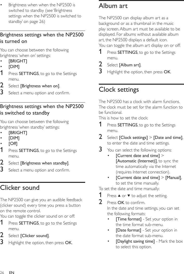 26Album artThe NP2500 can display album art as a background or as a thumbnail in the music play screen. Album art must be available to be displayed. For albums without available album art, the NP2500 displays a default icon. You can toggle the album art display on or off:1  Press SETTINGS, to go to the Settings menu.2  Select [Album art].3  Highlight the option, then press OK.Clock settingsThe NP2500 has a clock with alarm functions. The clock must be set for the alarm function to be functional. This is how to set the clock:1  Press SETTINGS, to go to the Settings menu.2  Select [Clock settings] &gt; [Date and time], to enter the date and time settings.3  You can select the following options:[Current date and time] &gt; [Automatic (Internet)], to sync the time automatically via the Internet (requires Internet connection).[Current date and time] &gt; [Manual], to set the time manually.To set the date and time manually:1  Press   or   to adjust the setting.2  Press OK to conrm.In the date and time settings, you can set the following formats:[Time format] - Set your option in the time format sub-menu.[Date format] - Set your option in the date format sub-menu. [Daylight saving time] - Mark the box to select this option.•••••Brightness when when the NP2500 is switched to standby. (see ‘Brightness settings when the NP2500 is switched to standby’ on page 26)Brightness settings when the NP2500 is turned onYou can choose between the following brightness ‘when on’ settings:[BRIGHT][DIM]1  Press SETTINGS, to go to the Settings menu.2  Select [Brightness when on].3  Select a menu option and conrm.Brightness settings when the NP2500 is switched to standbyYou can choose between the following brightness ‘when standby’ settings:[BRIGHT][DIM][Off]1  Press SETTINGS, to go to the Settings menu.2  Select [Brightness when standby].3  Select a menu option and conrm.Clicker soundThe NP2500 can give you an audible feedback (clicker sound) every time you press a button on the remote control. You can toggle the clicker sound on or off:1  Press SETTINGS, to go to the Settings menu.2  Select [Clicker sound].3  Highlight the option, then press OK.••••••EN