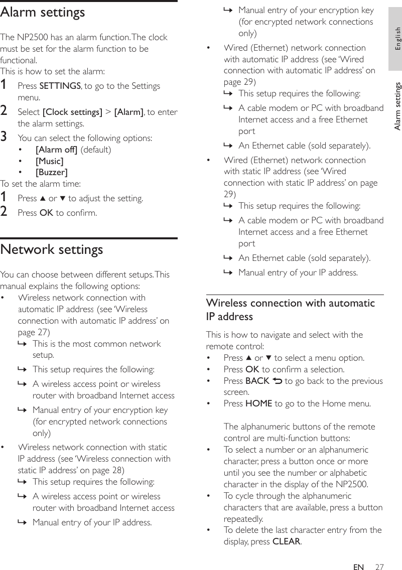 27Manual entry of your encryption key (for encrypted network connections only)Wired (Ethernet) network connection with automatic IP address (see ‘Wired connection with automatic IP address’ on page 29)This setup requires the following:A cable modem or PC with broadband Internet access and a free Ethernet portAn Ethernet cable (sold separately).Wired (Ethernet) network connection with static IP address (see ‘Wired connection with static IP address’ on page 29)This setup requires the following:A cable modem or PC with broadband Internet access and a free Ethernet portAn Ethernet cable (sold separately).Manual entry of your IP address.Wireless connection with automatic IP addressThis is how to navigate and select with the remote control:Press   or   to select a menu option.Press OK to conrm a selection.Press BACK   to go back to the previous screen.Press HOME to go to the Home menu.The alphanumeric buttons of the remote control are multi-function buttons:To select a number or an alphanumeric character, press a button once or more until you see the number or alphabetic character in the display of the NP2500.To cycle through the alphanumeric characters that are available, press a button repeatedly.To delete the last character entry from the display, press CLEAR.»•»»»•»»»»•••••••Alarm settingsThe NP2500 has an alarm function. The clock must be set for the alarm function to be functional. This is how to set the alarm:1  Press SETTINGS, to go to the Settings menu.2  Select [Clock settings] &gt; [Alarm], to enter the alarm settings.3  You can select the following options:[Alarm off] (default)[Music][Buzzer]To set the alarm time:1  Press   or   to adjust the setting.2  Press OK to conrm.Network settingsYou can choose between different setups. This manual explains the following options:Wireless network connection with automatic IP address (see ‘Wireless connection with automatic IP address’ on page 27)This is the most common network setup.This setup requires the following:A wireless access point or wireless router with broadband Internet accessManual entry of your encryption key (for encrypted network connections only)Wireless network connection with static IP address (see ‘Wireless connection with static IP address’ on page 28)This setup requires the following:A wireless access point or wireless router with broadband Internet accessManual entry of your IP address.••••»»»»•»»»Alarm settings EnglishEN