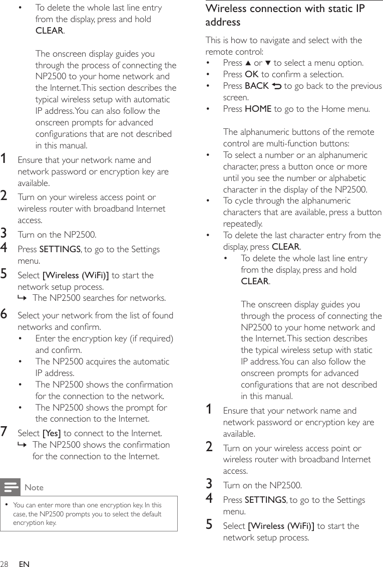 28Wireless connection with static IP addressThis is how to navigate and select with the remote control:Press   or   to select a menu option.Press OK to conrm a selection.Press BACK   to go back to the previous screen.Press HOME to go to the Home menu.The alphanumeric buttons of the remote control are multi-function buttons:To select a number or an alphanumeric character, press a button once or more until you see the number or alphabetic character in the display of the NP2500.To cycle through the alphanumeric characters that are available, press a button repeatedly.To delete the last character entry from the display, press CLEAR.To delete the whole last line entry from the display, press and hold CLEAR. The onscreen display guides you through the process of connecting the NP2500 to your home network and the Internet. This section describes the typical wireless setup with static IP address. You can also follow the onscreen prompts for advanced congurations that are not described in this manual.1  Ensure that your network name and network password or encryption key are available.2  Turn on your wireless access point or wireless router with broadband Internet access.3  Turn on the NP2500.4  Press SETTINGS, to go to the Settings menu.5  Select [Wireless (WiFi)] to start the network setup process.••••••••To delete the whole last line entry from the display, press and hold CLEAR. The onscreen display guides you through the process of connecting the NP2500 to your home network and the Internet. This section describes the typical wireless setup with automatic IP address. You can also follow the onscreen prompts for advanced congurations that are not described in this manual.1  Ensure that your network name and network password or encryption key are available.2  Turn on your wireless access point or wireless router with broadband Internet access.3  Turn on the NP2500.4  Press SETTINGS, to go to the Settings menu.5  Select [Wireless (WiFi)] to start the network setup process.The NP2500 searches for networks.6  Select your network from the list of found networks and conrm.Enter the encryption key (if required) and conrm.The NP2500 acquires the automatic IP address.The NP2500 shows the conrmation for the connection to the network.The NP2500 shows the prompt for the connection to the Internet.7  Select [Yes] to connect to the Internet.The NP2500 shows the conrmation for the connection to the Internet.NoteYou can enter more than one encryption key. In this case, the NP2500 prompts you to select the default encryption key.••»••••»EN