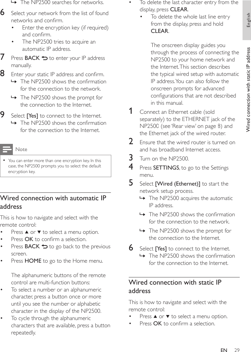 29To delete the last character entry from the display, press CLEAR.To delete the whole last line entry from the display, press and hold CLEAR. The onscreen display guides you through the process of connecting the NP2500 to your home network and the Internet. This section describes the typical wired setup with automatic IP address. You can also follow the onscreen prompts for advanced congurations that are not described in this manual.1  Connect an Ethernet cable (sold separately) to the ETHERNET jack of the NP2500 (see ‘Rear view’ on page 8) and the Ethernet jack of the wired router.2  Ensure that the wired router is turned on and has broadband Internet access.3  Turn on the NP2500.4  Press SETTINGS, to go to the Settings menu.5  Select [Wired (Ethernet)] to start the network setup process.The NP2500 acquires the automatic IP address.The NP2500 shows the conrmation for the connection to the network.The NP2500 shows the prompt for the connection to the Internet.6  Select [Yes] to connect to the Internet.The NP2500 shows the conrmation for the connection to the Internet.Wired connection with static IP addressThis is how to navigate and select with the remote control:Press   or   to select a menu option.Press OK to conrm a selection.••»»»»••The NP2500 searches for networks.6  Select your network from the list of found networks and conrm.Enter the encryption key (if required) and conrm.The NP2500 tries to acquire an automatic IP address.7  Press BACK   to enter your IP address manually.8  Enter your static IP address and conrm.The NP2500 shows the conrmation for the connection to the network.The NP2500 shows the prompt for the connection to the Internet.9  Select [Yes] to connect to the Internet.The NP2500 shows the conrmation for the connection to the Internet.NoteYou can enter more than one encryption key. In this case, the NP2500 prompts you to select the default encryption key.•Wired connection with automatic IP addressThis is how to navigate and select with the remote control:Press   or   to select a menu option.Press OK to conrm a selection.Press BACK   to go back to the previous screen.Press HOME to go to the Home menu.The alphanumeric buttons of the remote control are multi-function buttons:To select a number or an alphanumeric character, press a button once or more until you see the number or alphabetic character in the display of the NP2500.To cycle through the alphanumeric characters that are available, press a button repeatedly.»••»»»••••••Wired connection with static IP address EnglishEN