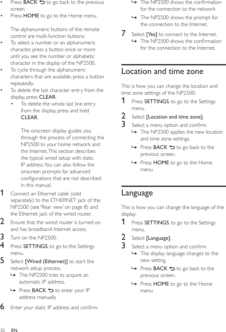30The NP2500 shows the conrmation for the connection to the network.The NP2500 shows the prompt for the connection to the Internet.7  Select [Yes] to connect to the Internet.The NP2500 shows the conrmation for the connection to the Internet.Location and time zoneThis is how you can change the location and time zone settings of the NP2500:1  Press SETTINGS, to go to the Settings menu.2  Select [Location and time zone].3  Select a menu option and conrm.The NP2500 applies the new location and time zone settings.Press BACK   to go back to the previous screen.Press HOME to go to the Home menu.LanguageThis is how you can change the language of the display:1  Press SETTINGS, to go to the Settings menu.2  Select [Language].3  Select a menu option and conrm.The display language changes to the new setting.Press BACK   to go back to the previous screen.Press HOME to go to the Home menu.»»»»»»»»»Press BACK   to go back to the previous screen.Press HOME to go to the Home menu.The alphanumeric buttons of the remote control are multi-function buttons:To select a number or an alphanumeric character, press a button once or more until you see the number or alphabetic character in the display of the NP2500.To cycle through the alphanumeric characters that are available, press a button repeatedly.To delete the last character entry from the display, press CLEAR.To delete the whole last line entry from the display, press and hold CLEAR. The onscreen display guides you through the process of connecting the NP2500 to your home network and the Internet. This section describes the typical wired setup with static IP address. You can also follow the onscreen prompts for advanced congurations that are not described in this manual.1  Connect an Ethernet cable (sold separately) to the ETHERNET jack of the NP2500 (see ‘Rear view’ on page 8) and the Ethernet jack of the wired router.2  Ensure that the wired router is turned on and has broadband Internet access.3  Turn on the NP2500.4  Press SETTINGS, to go to the Settings menu.5  Select [Wired (Ethernet)] to start the network setup process.The NP2500 tries to acquire an automatic IP address.Press BACK   to enter your IP address manually.6  Enter your static IP address and conrm.••••••»»EN