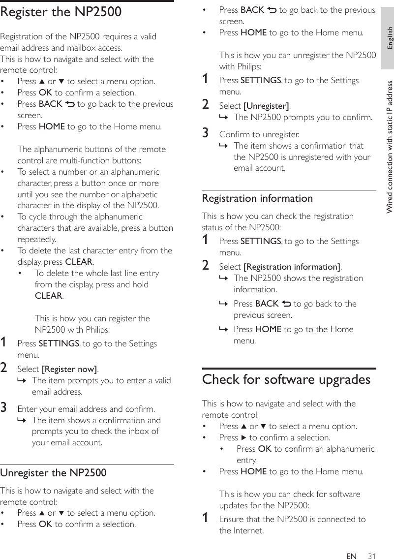 31Press BACK   to go back to the previous screen.Press HOME to go to the Home menu.This is how you can unregister the NP2500 with Philips:1  Press SETTINGS, to go to the Settings menu.2  Select [Unregister].The NP2500 prompts you to conrm.3  Conrm to unregister.The item shows a conrmation that the NP2500 is unregistered with your email account.Registration informationThis is how you can check the registration status of the NP2500:1  Press SETTINGS, to go to the Settings menu.2  Select [Registration information].The NP2500 shows the registration information.Press BACK   to go back to the previous screen.Press HOME to go to the Home menu.Check for software upgradesThis is how to navigate and select with the remote control:Press   or   to select a menu option.Press   to conrm a selection.Press OK to conrm an alphanumeric entry.Press HOME to go to the Home menu.This is how you can check for software updates for the NP2500:1  Ensure that the NP2500 is connected to the Internet.••»»»»»••••Register the NP2500Registration of the NP2500 requires a valid email address and mailbox access.This is how to navigate and select with the remote control:Press   or   to select a menu option.Press OK to conrm a selection.Press BACK   to go back to the previous screen.Press HOME to go to the Home menu.The alphanumeric buttons of the remote control are multi-function buttons:To select a number or an alphanumeric character, press a button once or more until you see the number or alphabetic character in the display of the NP2500.To cycle through the alphanumeric characters that are available, press a button repeatedly.To delete the last character entry from the display, press CLEAR.To delete the whole last line entry from the display, press and hold CLEAR. This is how you can register the NP2500 with Philips:1  Press SETTINGS, to go to the Settings menu.2  Select [Register now].The item prompts you to enter a valid email address.3  Enter your email address and conrm.The item shows a conrmation and prompts you to check the inbox of your email account.Unregister the NP2500This is how to navigate and select with the remote control:Press   or   to select a menu option.Press OK to conrm a selection.••••••••»»••Wired connection with static IP address EnglishEN