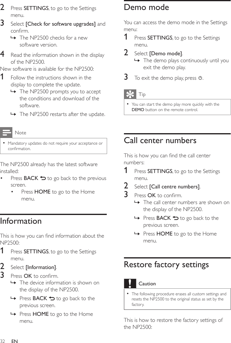 32Demo modeYou can access the demo mode in the Settings menu:1  Press SETTINGS, to go to the Settings menu.2  Select [Demo mode].The demo plays continuously until you exit the demo play.3  To exit the demo play, press  .TipYou can start the demo play more quickly with the DEMO button on the remote control.•Call center numbersThis is how you can nd the call center numbers:1  Press SETTINGS, to go to the Settings menu.2  Select [Call centre numbers].3  Press OK to conrm.The call center numbers are shown on the display of the NP2500.Press BACK   to go back to the previous screen.Press HOME to go to the Home menu.Restore factory settingsCautionThe following procedure erases all custom settings and resets the NP2500 to the original status as set by the factory.•This is how to restore the factory settings of the NP2500:»»»»2  Press SETTINGS, to go to the Settings menu.3  Select [Check for software upgrades] and conrm.The NP2500 checks for a new software version.4  Read the information shown in the display of the NP2500.New software is available for the NP2500:1  Follow the instructions shown in the display to complete the update.The NP2500 prompts you to accept the conditions and download of the software.The NP2500 restarts after the update.NoteMandatory updates do not require your acceptance or conrmation.•The NP2500 already has the latest software installed:Press BACK   to go back to the previous screen.Press HOME to go to the Home menu.InformationThis is how you can nd information about the NP2500:1  Press SETTINGS, to go to the Settings menu.2  Select [Information].3  Press OK to conrm.The device information is shown on the display of the NP2500.Press BACK   to go back to the previous screen.Press HOME to go to the Home menu.»»»••»»»EN