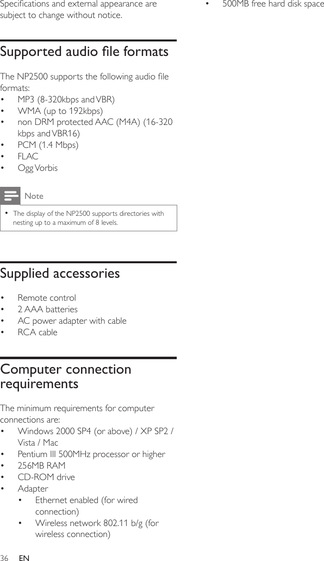 36500MB free hard disk space•Specications and external appearance are subject to change without notice.Supported audio le formatsThe NP2500 supports the following audio le formats:MP3 (8-320kbps and VBR)WMA (up to 192kbps)non DRM protected AAC (M4A) (16-320 kbps and VBR16)PCM (1.4 Mbps)FLACOgg VorbisNoteThe display of the NP2500 supports directories with nesting up to a maximum of 8 levels.•Supplied accessoriesRemote control2 AAA batteriesAC power adapter with cableRCA cableComputer connection requirementsThe minimum requirements for computer connections are:Windows 2000 SP4 (or above) / XP SP2 / Vista / MacPentium III 500MHz processor or higher256MB RAMCD-ROM driveAdapterEthernet enabled (for wired connection)Wireless network 802.11 b/g (for wireless connection)•••••••••••••••••EN