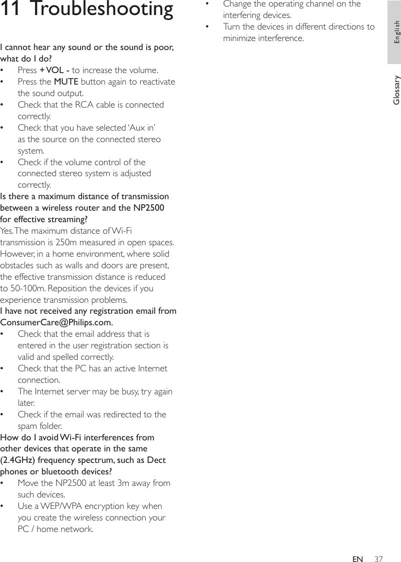 37Change the operating channel on the interfering devices.Turn the devices in different directions to minimize interference.The wireless rmware update failed, what do I do?1  Ensure that the PC is connected to the Internet. 2  Use an Ethernet cable (sold separately) to connect the NP2500 to the PC.3  On the PC, launch the Device Manager on the PC to update the rmware. ••11 TroubleshootingI cannot hear any sound or the sound is poor, what do I do?Press + VOL - to increase the volume.Press the MUTE button again to reactivate the sound output.Check that the RCA cable is connected correctly.Check that you have selected ‘Aux in’ as the source on the connected stereo system.Check if the volume control of the connected stereo system is adjusted correctly.Is there a maximum distance of transmission between a wireless router and the NP2500 for effective streaming?Yes. The maximum distance of Wi-Fi transmission is 250m measured in open spaces. However, in a home environment, where solid obstacles such as walls and doors are present, the effective transmission distance is reduced to 50-100m. Reposition the devices if you experience transmission problems.I have not received any registration email from ConsumerCare@Philips.com.Check that the email address that is entered in the user registration section is valid and spelled correctly.Check that the PC has an active Internet connection.The Internet server may be busy, try again later.Check if the email was redirected to the spam folder.How do I avoid Wi-Fi interferences from other devices that operate in the same (2.4GHz) frequency spectrum, such as Dect phones or bluetooth devices?Move the NP2500 at least 3m away from such devices.Use a WEP/WPA encryption key when you create the wireless connection your PC / home network.•••••••••••Glossary EnglishEN
