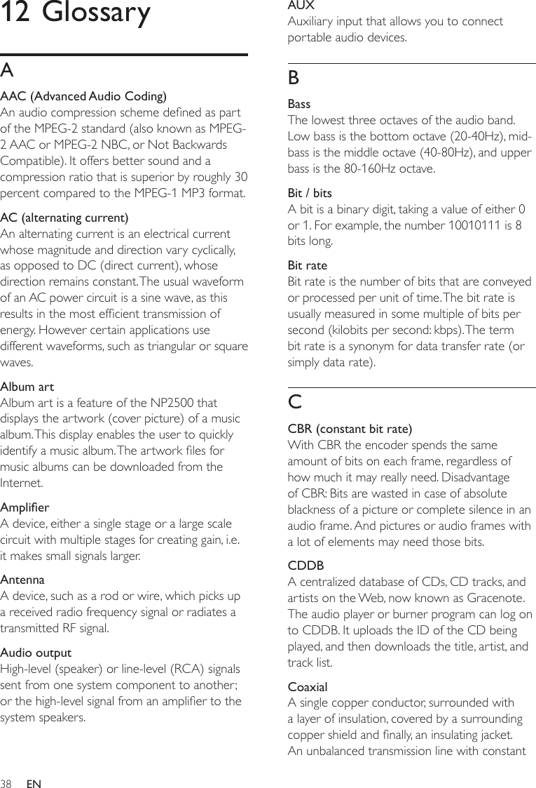 38AUXAuxiliary input that allows you to connect portable audio devices.BBassThe lowest three octaves of the audio band. Low bass is the bottom octave (20-40Hz), mid-bass is the middle octave (40-80Hz), and upper bass is the 80-160Hz octave. Bit / bitsA bit is a binary digit, taking a value of either 0 or 1. For example, the number 10010111 is 8 bits long.Bit rateBit rate is the number of bits that are conveyed or processed per unit of time. The bit rate is usually measured in some multiple of bits per second (kilobits per second: kbps). The term bit rate is a synonym for data transfer rate (or simply data rate). CCBR (constant bit rate)With CBR the encoder spends the same amount of bits on each frame, regardless of how much it may really need. Disadvantage of CBR: Bits are wasted in case of absolute blackness of a picture or complete silence in an audio frame. And pictures or audio frames with a lot of elements may need those bits. CDDBA centralized database of CDs, CD tracks, and artists on the Web, now known as Gracenote. The audio player or burner program can log on to CDDB. It uploads the ID of the CD being played, and then downloads the title, artist, and track list.CoaxialA single copper conductor, surrounded with a layer of insulation, covered by a surrounding copper shield and nally, an insulating jacket. An unbalanced transmission line with constant 12 GlossaryAAAC (Advanced Audio Coding)An audio compression scheme dened as part of the MPEG-2 standard (also known as MPEG-2 AAC or MPEG-2 NBC, or Not Backwards Compatible). It offers better sound and a compression ratio that is superior by roughly 30 percent compared to the MPEG-1 MP3 format.AC (alternating current)An alternating current is an electrical current whose magnitude and direction vary cyclically, as opposed to DC (direct current), whose direction remains constant. The usual waveform of an AC power circuit is a sine wave, as this results in the most efcient transmission of energy. However certain applications use different waveforms, such as triangular or square waves.Album artAlbum art is a feature of the NP2500 that displays the artwork (cover picture) of a music album. This display enables the user to quickly identify a music album. The artwork les for music albums can be downloaded from the Internet.AmplierA device, either a single stage or a large scale circuit with multiple stages for creating gain, i.e. it makes small signals larger.AntennaA device, such as a rod or wire, which picks up a received radio frequency signal or radiates a transmitted RF signal.Audio outputHigh-level (speaker) or line-level (RCA) signals sent from one system component to another; or the high-level signal from an amplier to the system speakers.EN