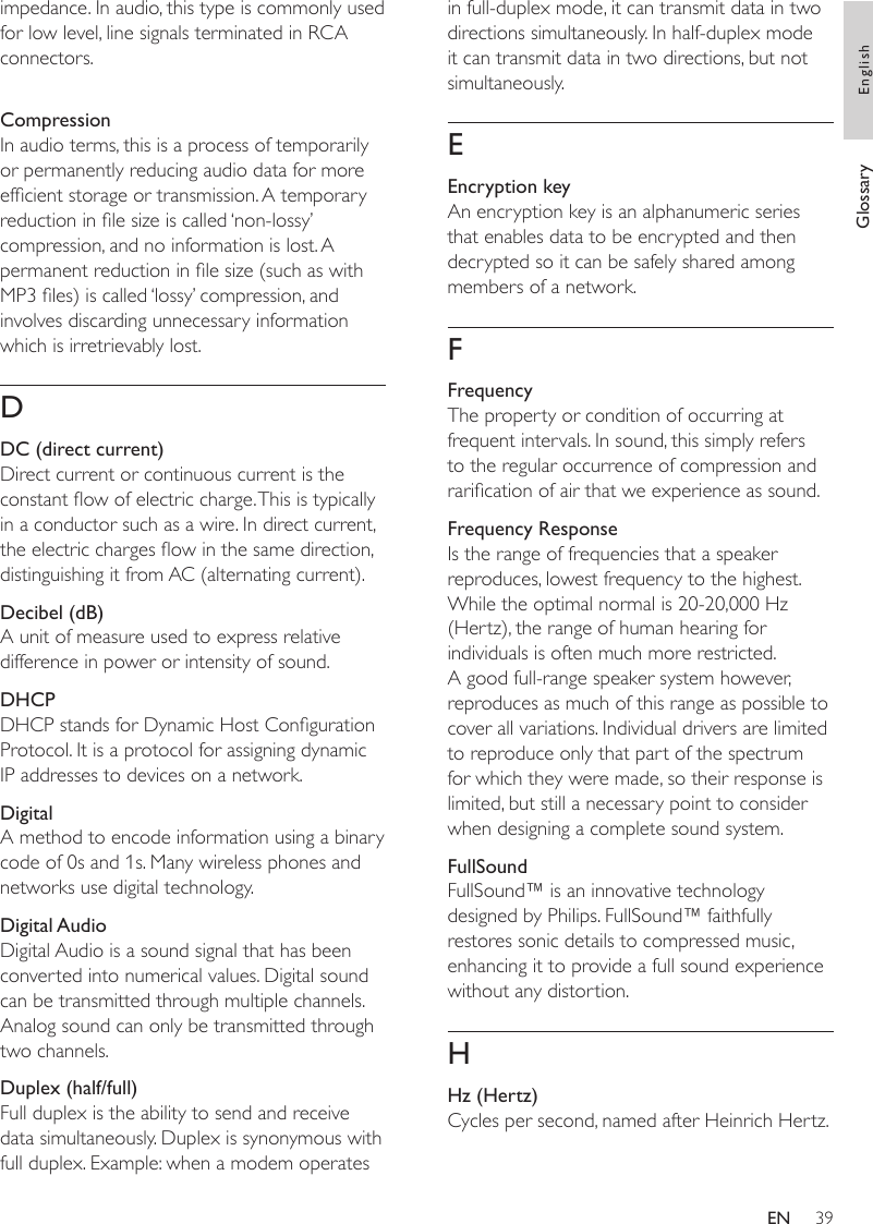 39in full-duplex mode, it can transmit data in two directions simultaneously. In half-duplex mode it can transmit data in two directions, but not simultaneously.EEncryption keyAn encryption key is an alphanumeric series that enables data to be encrypted and then decrypted so it can be safely shared among members of a network.FFrequencyThe property or condition of occurring at frequent intervals. In sound, this simply refers to the regular occurrence of compression and rarication of air that we experience as sound. Frequency ResponseIs the range of frequencies that a speaker reproduces, lowest frequency to the highest. While the optimal normal is 20-20,000 Hz (Hertz), the range of human hearing for individuals is often much more restricted. A good full-range speaker system however, reproduces as much of this range as possible to cover all variations. Individual drivers are limited to reproduce only that part of the spectrum for which they were made, so their response is limited, but still a necessary point to consider when designing a complete sound system.FullSoundFullSound™ is an innovative technology designed by Philips. FullSound™ faithfully restores sonic details to compressed music, enhancing it to provide a full sound experience without any distortion. HHz (Hertz)Cycles per second, named after Heinrich Hertz.impedance. In audio, this type is commonly used for low level, line signals terminated in RCA connectors.CompressionIn audio terms, this is a process of temporarily or permanently reducing audio data for more efcient storage or transmission. A temporary reduction in le size is called ‘non-lossy’ compression, and no information is lost. A permanent reduction in le size (such as with MP3 les) is called ‘lossy’ compression, and involves discarding unnecessary information which is irretrievably lost.DDC (direct current)Direct current or continuous current is the constant ow of electric charge. This is typically in a conductor such as a wire. In direct current, the electric charges ow in the same direction, distinguishing it from AC (alternating current).Decibel (dB)A unit of measure used to express relative difference in power or intensity of sound.DHCPDHCP stands for Dynamic Host Conguration Protocol. It is a protocol for assigning dynamic IP addresses to devices on a network. DigitalA method to encode information using a binary code of 0s and 1s. Many wireless phones and networks use digital technology.Digital AudioDigital Audio is a sound signal that has been converted into numerical values. Digital sound can be transmitted through multiple channels. Analog sound can only be transmitted through two channels.Duplex (half/full)Full duplex is the ability to send and receive data simultaneously. Duplex is synonymous with full duplex. Example: when a modem operates Glossary EnglishEN