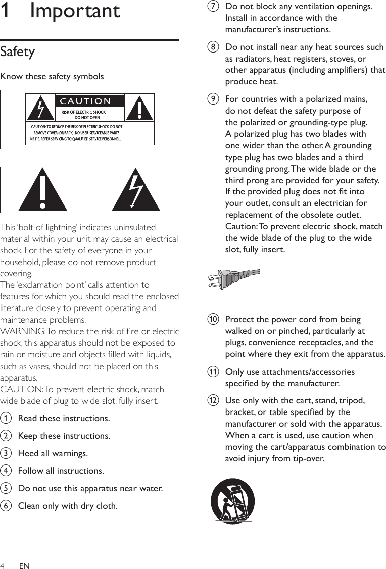 4g  Do not block any ventilation openings. Install in accordance with the manufacturer’s instructions.h  Do not install near any heat sources such as radiators, heat registers, stoves, or other apparatus (including ampliers) that produce heat. i  For countries with a polarized mains, do not defeat the safety purpose of the polarized or grounding-type plug. A polarized plug has two blades with one wider than the other. A grounding type plug has two blades and a third grounding prong. The wide blade or the third prong are provided for your safety. If the provided plug does not t into your outlet, consult an electrician for replacement of the obsolete outlet.Caution: To prevent electric shock, match the wide blade of the plug to the wide slot, fully insert.  j  Protect the power cord from being walked on or pinched, particularly at plugs, convenience receptacles, and the point where they exit from the apparatus.k  Only use attachments/accessories specied by the manufacturer.l  Use only with the cart, stand, tripod, bracket, or table specied by the manufacturer or sold with the apparatus. When a cart is used, use caution when moving the cart/apparatus combination to avoid injury from tip-over.  1  ImportantSafetyKnow these safety symbols   This ‘bolt of lightning’ indicates uninsulated material within your unit may cause an electrical shock. For the safety of everyone in your household, please do not remove product covering. The ‘exclamation point’ calls attention to features for which you should read the enclosed literature closely to prevent operating and maintenance problems. WARNING: To reduce the risk of re or electric shock, this apparatus should not be exposed to rain or moisture and objects lled with liquids, such as vases, should not be placed on this apparatus. CAUTION: To prevent electric shock, match wide blade of plug to wide slot, fully insert. a  Read these instructions.b  Keep these instructions.c  Heed all warnings.d  Follow all instructions.e  Do not use this apparatus near water.f  Clean only with dry cloth.EN