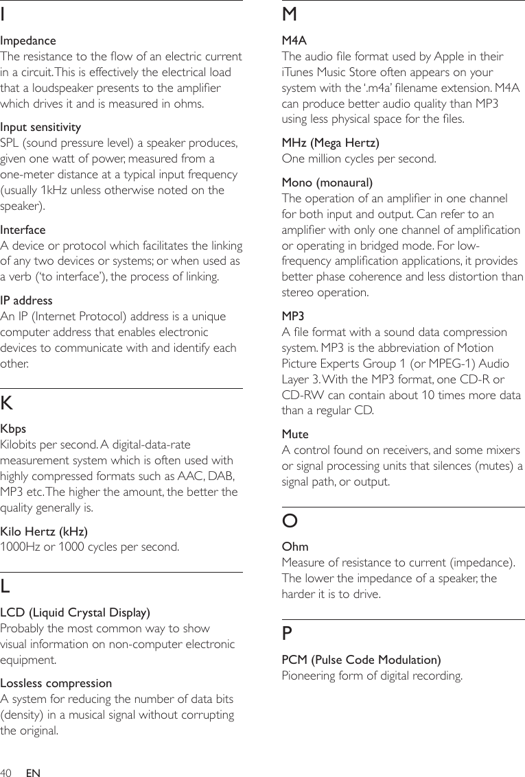 40MM4AThe audio le format used by Apple in their iTunes Music Store often appears on your system with the ‘.m4a’ lename extension. M4A can produce better audio quality than MP3 using less physical space for the les.MHz (Mega Hertz)One million cycles per second.Mono (monaural)The operation of an amplier in one channel for both input and output. Can refer to an amplier with only one channel of amplication or operating in bridged mode. For low-frequency amplication applications, it provides better phase coherence and less distortion than stereo operation.MP3A le format with a sound data compression system. MP3 is the abbreviation of Motion Picture Experts Group 1 (or MPEG-1) Audio Layer 3. With the MP3 format, one CD-R or CD-RW can contain about 10 times more data than a regular CD. MuteA control found on receivers, and some mixers or signal processing units that silences (mutes) a signal path, or output.OOhmMeasure of resistance to current (impedance). The lower the impedance of a speaker, the harder it is to drive.PPCM (Pulse Code Modulation)Pioneering form of digital recording.IImpedanceThe resistance to the ow of an electric current in a circuit. This is effectively the electrical load that a loudspeaker presents to the amplier which drives it and is measured in ohms.Input sensitivitySPL (sound pressure level) a speaker produces, given one watt of power, measured from a one-meter distance at a typical input frequency (usually 1kHz unless otherwise noted on the speaker). InterfaceA device or protocol which facilitates the linking of any two devices or systems; or when used as a verb (‘to interface’), the process of linking.IP addressAn IP (Internet Protocol) address is a unique computer address that enables electronic devices to communicate with and identify each other.KKbpsKilobits per second. A digital-data-rate measurement system which is often used with highly compressed formats such as AAC, DAB, MP3 etc. The higher the amount, the better the quality generally is.Kilo Hertz (kHz)1000Hz or 1000 cycles per second.LLCD (Liquid Crystal Display)Probably the most common way to show visual information on non-computer electronic equipment.Lossless compressionA system for reducing the number of data bits (density) in a musical signal without corrupting the original.EN