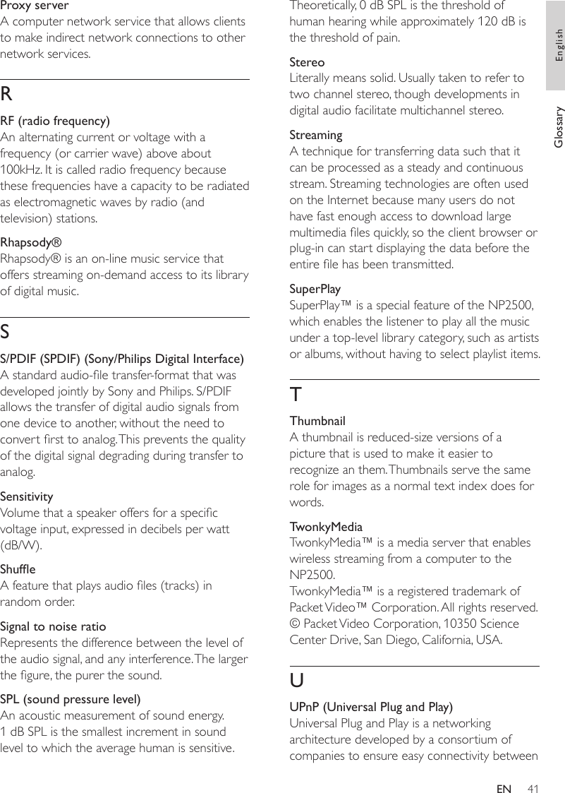 41Theoretically, 0 dB SPL is the threshold of human hearing while approximately 120 dB is the threshold of pain.StereoLiterally means solid. Usually taken to refer to two channel stereo, though developments in digital audio facilitate multichannel stereo.StreamingA technique for transferring data such that it can be processed as a steady and continuous stream. Streaming technologies are often used on the Internet because many users do not have fast enough access to download large multimedia les quickly, so the client browser or plug-in can start displaying the data before the entire le has been transmitted.SuperPlaySuperPlay™ is a special feature of the NP2500, which enables the listener to play all the music under a top-level library category, such as artists or albums, without having to select playlist items. TThumbnailA thumbnail is reduced-size versions of a picture that is used to make it easier to recognize an them. Thumbnails serve the same role for images as a normal text index does for words.TwonkyMediaTwonkyMedia™ is a media server that enables wireless streaming from a computer to the NP2500.TwonkyMedia™ is a registered trademark of Packet Video™ Corporation. All rights reserved. © Packet Video Corporation, 10350 Science Center Drive, San Diego, California, USA.UUPnP (Universal Plug and Play)Universal Plug and Play is a networking architecture developed by a consortium of companies to ensure easy connectivity between Proxy serverA computer network service that allows clients to make indirect network connections to other network services.RRF (radio frequency)An alternating current or voltage with a frequency (or carrier wave) above about 100kHz. It is called radio frequency because these frequencies have a capacity to be radiated as electromagnetic waves by radio (and television) stations.Rhapsody®Rhapsody® is an on-line music service that offers streaming on-demand access to its library of digital music. SS/PDIF (SPDIF) (Sony/Philips Digital Interface)A standard audio-le transfer-format that was developed jointly by Sony and Philips. S/PDIF allows the transfer of digital audio signals from one device to another, without the need to convert rst to analog. This prevents the quality of the digital signal degrading during transfer to analog.SensitivityVolume that a speaker offers for a specic voltage input, expressed in decibels per watt (dB/W).ShufeA feature that plays audio les (tracks) in random order.Signal to noise ratioRepresents the difference between the level of the audio signal, and any interference. The larger the gure, the purer the sound.SPL (sound pressure level)An acoustic measurement of sound energy. 1 dB SPL is the smallest increment in sound level to which the average human is sensitive. Glossary EnglishEN
