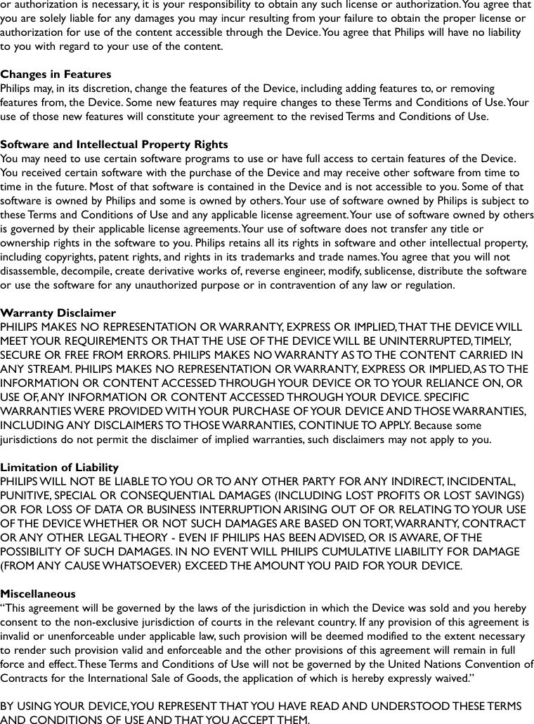 or authorization is necessary, it is your responsibility to obtain any such license or authorization.You agree thatyou are solely liable for any damages you may incur resulting from your failure to obtain the proper license orauthorization for use of the content accessible through the Device.You agree that Philips will have no liabilityto you with regard to your use of the content.Changes in FeaturesPhilips may, in its discretion, change the features of the Device, including adding features to, or removingfeatures from, the Device. Some new features may require changes to these Terms and Conditions of Use.Youruse of those new features will constitute your agreement to the revised Terms and Conditions of Use.Software and Intellectual Property RightsYou may need to use certain software programs to use or have full access to certain features of the Device.You received certain software with the purchase of the Device and may receive other software from time totime in the future. Most of that software is contained in the Device and is not accessible to you. Some of thatsoftware is owned by Philips and some is owned by others.Your use of software owned by Philips is subject tothese Terms and Conditions of Use and any applicable license agreement.Your use of software owned by othersis governed by their applicable license agreements.Your use of software does not transfer any title orownership rights in the software to you. Philips retains all its rights in software and other intellectual property,including copyrights, patent rights, and rights in its trademarks and trade names.You agree that you will notdisassemble, decompile, create derivative works of, reverse engineer, modify, sublicense, distribute the softwareor use the software for any unauthorized purpose or in contravention of any law or regulation.Warranty DisclaimerPHILIPS MAKES NO REPRESENTATION OR WARRANTY, EXPRESS OR IMPLIED,THAT THE DEVICE WILLMEET YOUR REQUIREMENTS OR THAT THE USE OF THE DEVICE WILL BE UNINTERRUPTED,TIMELY,SECURE OR FREE FROM ERRORS. PHILIPS MAKES NO WARRANTY AS TO THE CONTENT CARRIED INANY STREAM. PHILIPS MAKES NO REPRESENTATION OR WARRANTY, EXPRESS OR IMPLIED,AS TO THEINFORMATION OR CONTENT ACCESSED THROUGH YOUR DEVICE OR TO YOUR RELIANCE ON, ORUSE OF,ANY INFORMATION OR CONTENT ACCESSED THROUGH YOUR DEVICE. SPECIFICWARRANTIES WERE PROVIDED WITH YOUR PURCHASE OF YOUR DEVICE AND THOSE WARRANTIES,INCLUDING ANY  DISCLAIMERS TO THOSE WARRANTIES, CONTINUE TO APPLY. Because  somejurisdictions do not permit the disclaimer of implied warranties, such disclaimers may not apply to you.Limitation of LiabilityPHILIPS WILL NOT BE LIABLE TO YOU OR TO ANY OTHER PARTY FOR ANY INDIRECT, INCIDENTAL,PUNITIVE, SPECIAL OR CONSEQUENTIAL DAMAGES (INCLUDING LOST PROFITS OR LOST SAVINGS)OR FOR LOSS OF DATA OR BUSINESS INTERRUPTION ARISING OUT OF OR RELATING TO YOUR USEOF THE DEVICE WHETHER OR NOT SUCH DAMAGES ARE BASED ON TORT,WARRANTY, CONTRACTOR ANY OTHER LEGAL THEORY - EVEN IF PHILIPS HAS BEEN ADVISED, OR IS AWARE, OF THEPOSSIBILITY OF SUCH DAMAGES. IN NO EVENT WILL PHILIPS CUMULATIVE LIABILITY FOR DAMAGE(FROM ANY CAUSE WHATSOEVER) EXCEED THE AMOUNT YOU PAID FOR YOUR DEVICE.Miscellaneous“This agreement will be governed by the laws of the jurisdiction in which the Device was sold and you herebyconsent to the non-exclusive jurisdiction of courts in the relevant country. If any provision of this agreement isinvalid or unenforceable under applicable law, such provision will be deemed modified to the extent necessaryto render such provision valid and enforceable and the other provisions of this agreement will remain in fullforce and effect.These Terms and Conditions of Use will not be governed by the United Nations Convention ofContracts for the International Sale of Goods, the application of which is hereby expressly waived.”BY USING YOUR DEVICE,YOU REPRESENT THAT YOU HAVE READ AND UNDERSTOOD THESE TERMSAND CONDITIONS OF USE AND THAT YOU ACCEPT THEM.