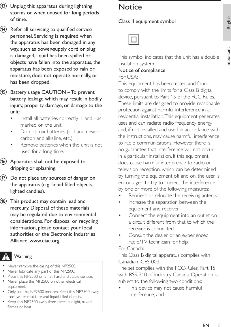 5NoticeClass II equipment symbol  This symbol indicates that the unit has a double insulation system.Notice of complianceFor USA: This equipment has been tested and found to comply with the limits for a Class B digital device, pursuant to Part 15 of the FCC Rules. These limits are designed to provide reasonable protection against harmful interference in a residential installation. This equipment generates, uses and can radiate radio frequency energy and, if not installed and used in accordance with the instructions, may cause harmful interference to radio communications. However, there is no guarantee that interference will not occur in a particular installation. If this equipment does cause harmful interference to radio or television reception, which can be determined by turning the equipment off and on, the user is encouraged to try to correct the interference by one or more of the following measures:Reorient or relocate the receiving antenna.Increase the separation between the equipment and receiver.Connect the equipment into an outlet on a circuit different from that to which the receiver is connected. Consult the dealer or an experienced radio/TV technician for help.For Canada: This Class B digital apparatus complies with Canadian ICES-003.The set complies with the FCC-Rules, Part 15, with RSS-210 of Industry Canada. Operation is subject to the following two conditions:This device may not cause harmful interference, and•••••m  Unplug this apparatus during lightning storms or when unused for long periods of time. n  Refer all servicing to qualied service personnel. Servicing is required when the apparatus has been damaged in any way, such as power-supply cord or plug is damaged, liquid has been spilled or objects have fallen into the apparatus, the apparatus has been exposed to rain or moisture, does not operate normally, or has been dropped.o  Battery usage CAUTION – To prevent battery leakage which may result in bodily injury, property damage, or damage to the unit: Install all batteries correctly, + and - as marked on the unit. Do not mix batteries (old and new or carbon and alkaline, etc.).Remove batteries when the unit is not used for a long time.p  Apparatus shall not be exposed to dripping or splashing. q  Do not place any sources of danger on the apparatus (e.g. liquid lled objects, lighted candles). r  This product may contain lead and mercury. Disposal of these materials may be regulated due to environmental considerations. For disposal or recycling information, please contact your local authorities or the Electronic Industries Alliance: www.eiae.org.WarningNever remove the casing of this NP2500. Never lubricate any part of this NP2500.Place this NP2500 on a at, hard and stable surface.Never place this NP2500 on other electrical equipment.Only use this NP2500 indoors. Keep this NP2500 away from water, moisture and liquid-lled objects.Keep this NP2500 away from direct sunlight, naked ames or heat. •••••••••Important EnglishEN