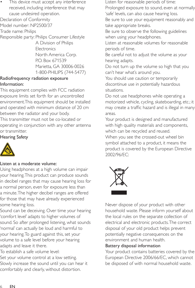 6Listen for reasonable periods of time:Prolonged exposure to sound, even at normally ‘safe’ levels, can also cause hearing loss.Be sure to use your equipment reasonably and take appropriate breaks.Be sure to observe the following guidelines when using your headphones.Listen at reasonable volumes for reasonable periods of time.Be careful not to adjust the volume as your hearing adapts.Do not turn up the volume so high that you can’t hear what’s around you.You should use caution or temporarily discontinue use in potentially hazardous situations.Do not use headphones while operating a motorized vehicle, cycling, skateboarding, etc.; it may create a trafc hazard and is illegal in many areas.Your product is designed and manufactured with high quality materials and components, which can be recycled and reused.When you see the crossed-out wheel bin symbol attached to a product, it means the product is covered by the European Directive 2002/96/EC: Never dispose of your product with other household waste. Please inform yourself about the local rules on the separate collection of electrical and electronic products. The correct disposal of your old product helps prevent potentially negative consequences on the environment and human health.Battery disposal informationYour product contains batteries covered by the European Directive 2006/66/EC, which cannot be disposed of with normal household waste.This device must accept any interference received, including interference that may cause undesired operation.Declaration of ConformityModel number: NP2500/37Trade name: PhilipsResponsible party:  Philips Consumer Lifestyle A Division of Philips Electronics North America Corp. P.O. Box 671539 Marietta, GA 30006-0026 1-800-PHILIPS (744-5477)Radiofrequency radiation exposure Information:This equipment complies with FCC radiation exposure limits set forth for an uncontrolled environment.This equipment should be installed and operated with minimum distance of 20 cm between the radiator and your body.This transmitter must not be co-located or operating in conjunction with any other antenna or transmitter.Hearing Safety  Listen at a moderate volume:Using headphones at a high volume can impair your hearing. This product can produce sounds in decibel ranges that may cause hearing loss for a normal person, even for exposure less than a minute. The higher decibel ranges are offered for those that may have already experienced some hearing loss.Sound can be deceiving. Over time your hearing ‘comfort level’ adapts to higher volumes of sound. So after prolonged listening, what sounds ‘normal’ can actually be loud and harmful to your hearing. To guard against this, set your volume to a safe level before your hearing adapts and leave it there.To establish a safe volume level:Set your volume control at a low setting.Slowly increase the sound until you can hear it comfortably and clearly, without distortion.•EN