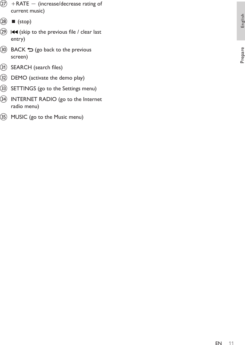 11{  RATE   (increase/decrease rating of current music)|  (stop)}  (skip to the previous le / clear last entry)~  BACK   (go back to the previous screen)  SEARCH (search les)€  DEMO (activate the demo play)  SETTINGS (go to the Settings menu)‚  INTERNET RADIO (go to the Internet radio menu)ƒ  MUSIC (go to the Music menu)Prepare EnglishEN